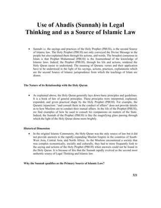 Use of Ahadis (Sunnah) in Legal
Thinking and as a Source of Islamic Law
• Sunnah i.e. the sayings and practices of the Holy Prophet (PBUH), is the second Source
of Islamic law. The Holy Prophet (PBUH) not only conveyed the Divine Message to the
people but also explained them through his actions, and words. The broadest consensus in
Islam is that Prophet Muhammad (PBUH) is the fountainhead of the knowledge of
Islamic laws. Indeed, the Prophet (PBUH), through his life and actions, rendered the
Holy Quran easier to understand. The meaning of Quranic verses and their application
have to be understood in the light of his sayings, actions, practices, explanations which
are the second Source of Islamic jurisprudence from which the teachings of Islam are
drawn.
The Nature of its Relationship with the Holy Quran
• As explained above, the Holy Quran generally lays down basic principles and guidelines.
It is a book of law of general principles. These principles were interpreted, explained,
expanded, and given practical shape by the Holy Prophet (PBUH). For example, the
Quranic injunction: “and consult them in the conduct of affairs” does not provide details
as to how Muslims are to conduct their mutual affairs. In the life of the Prophet (PBUH),
we find examples of how he used to consult his companions on matters of the State.
Indeed, the Sunnah of the Prophet (PBUH) is like the magnifying glass passing through
which the light of the Holy Quran shone more brightly.
Historical Dimension
• In the original Islamic Community, the Holy Quran was the only source of law but it did
not provide answers to the rapidly expanding Muslim Empire in the countries of South-
West Asia, Central Asia, and North Africa. As the Muslims encountered a society that
was complex economically, socially and culturally, they had to more frequently look to
the saying and actions of the Holy Prophet (PBUH) when answers could not be found in
the Holy Quran. It is because of this that the Sunnah rapidly evolved as the second most
authentic source of Legal Thinking and Islamic law.
Why the Sunnah qualifies as the Primary Source of Islamic Law?
321
 