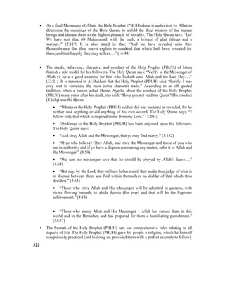 • As a final Messanger of Allah, the Holy Prophet (PBUH) alone is authorized by Allah to
determine the meanings of the Holy Quran, to unfold the deep wisdom of the human
beings and elevate them to the highest pinnacle of morality. The Holy Quran says: “Lo!
We have sent thee (O Muhammad) with the truth, a bringer of glad tidings and a
warner...” (2:119) It is also stated in that: “And we have revealed unto thee
Remembrance that thou mayst explain to mankind that which hath been revealed for
them, and that happily they may reflect….” (16:44)
• The deeds, behaviour, character, and conduct of the Holy Prophet (PBUH) of Islam
furnish a role model for his followers. The Holy Quran says: “Verily in the Messenger of
Allah ye have a good example for him who looketh unto Allah and the Last Day….”
(33:21). It is reported in Al-Bukhari that the Holy Prophet (PBUH) said: “Surely, I was
only sent to complete the most noble character traits.” According to an oft quoted
tradition, when a person asked Hazrat Ayesha about the conduct of the Holy Prophet
(PBUH) many years after his death, she said: “Have you not read the Quran? His conduct
(Khulq) was the Quran.
• “Whatever the Holy Prophet (PBUH) said or did was inspired or revealed, for he
neither said anything or did anything of his own accord. The Holy Quran says: “I
follow only that which is inspired in me from my Lord.” (7:203).
• Obedience to the Holy Prophet (PBUH) has been enjoined upon his followers.
The Holy Quran says:
• “And obey Allah and the Messenger, that ye may find mercy.” (3:132)
• “O ye who believe! Obey Allah, and obey the Messenger and those of you who
are in authority; and if ye have a dispute concerning any matter, refer it to Allah and
the Messenger.” (4:59)
• “We sent no messenger save that he should be obeyed by Allah’s leave….”
(4:64)
• “But nay, by the Lord, they will not believe until they make thee judge of what is
in dispute between them and find within themselves no dislike of that which thou
decidest.” (4:65)
• “Those who obey Allah and His Messenger will be admitted to gardens, with
rivers flowing beneath, to abide therein (for ever) and that will be the Supreme
achievement.” (4:13)
• “Those who annoy Allah and His Messenger – Allah has cursed them in this
world and in the Hereafter, and has prepared for them a humiliating punishment.”
(33:57)
• The Sunnah of the Holy Prophet (PBUH) sets out comprehensive rules relating to all
aspects of life. The Holy Prophet (PBUH) gave his people a religion, which he himself
scrupulously practiced (and in doing so, provided them with a perfect example to follow).
322
 
