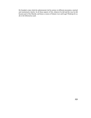 He founded a state which he administered, led his armies in different encounters, married
and maintained a family. In all these aspects of life, whatever he did and the way he did
became part of the Shariah, and hence a source of Islamic Law and Legal Thinking for us
all, to be followed as such.
323
 