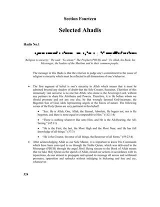 Section Fourteen
Selected Ahadis
Hadis No.1
 :  : 
`Religion is sincerity.’ We said: `To whom?’ The Prophet (PBUH) said: `To Allah, his Book, his
Messenger, the leaders of the Muslims and to their common people.
The message in this Hadis is that the criterion to judge one’s commitment to the cause of
religion is sincerity which must be reflected in all dimensions of one’s behavior.
• The first segment of belief is one’s sincerity to Allah which means that it must be
admitted beyond any shadow of doubt that the Sole Creator, Sustainer, Cherisher of this
immensely vast universe is no one but Allah, who alone is the Sovereign Lord, without
any partners to share His Attributes and Powers. Therefore, it is He before whom we
should prostrate and not any one else, be that wrongly deemed God-incarnate, the
Begotten Son of God, idols representing angels or the forces of nature. The following
verses of the Holy Quran are very pertinent in this behalf.
• “Say: He is Allah, One, Allah, the Eternal, Absolute, He begets not, nor is He
begotten, and there is none equal or comparable to Him.” (112:1-4)
• “There is nothing whatever like unto Him, and He is the All-Hearing, the All-
Seeing.” (42:11)
• “He is the First, the last, the Most High and the Most Near, and He has full
knowledge of all things.” (57:3)
• “He is the Creator, Inventor of all things, the Bestower of all forms.” (59:23-4)
• After acknowledging Allah as our Sole Master, it is important to know His Commands
which have been conveyed to us through the Noble Quran, which was delivered to the
Messenger (PBUH) through the angel Jibril. Being sincere to the Book of Allah means
that we take Holy Quran as the speech of Allah, mould our actions in accordance with its
injunctions, do our utmost to propagate and spread its message all across and withstand
pressures, opposition and setbacks without indulging in bickering and hue and cry,
whatsoever.
324
 