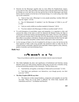 • Sincerity for the Messenger signifies that we must affirm his Prophet-hood, respect,
revere and love him; obey and follow all what he said or did and refrain from that which
he forbade us to do; take him as the last and the best of all the Messengers and firmly
believe that he remains to be the best of all human beings. It is worth noting what Allah
says in this connection:
• “And we have sent a Messenger to every people preaching: worship Allah and
shun the Taghut.” (16:36)
• “Say (O Muhammad): O mankind, I am the Messenger of Allah to you all”
(7:158)
• “And you surely exhibit an excellent standard of character.” (68:4)
• “You have indeed in the Messenger of Allah an excellent model” (33:21)
• To avoid disruption of social-fabric, peace and tranquility, it is important to obey and
carryout the orders of the rulers as well, for otherwise the Muslim Umma, the State or
Community would start melting and disintegrating from within. However, the qualifying
part of sincerity towards rulers is that they are to be obeyed only as long as they conduct
their affairs in accordance with Quran, Sunnah and Ijma and donot deviate from the right
path in their individual and public conduct which could lead to chaos and anarchy.
• As the message of Islam is for all of mankind for all times to come, the last but not the
least segment of faith is that every possible step should be taken to make the life of
common people comfortable, dignified and respectable without regard to color, ethnicity,
gender or anyother such discriminating forces.
Hadis No.2

“None of you believes until he wants for his brother what he wants for himself.
• This Hadis highlights the place and significance of brotherhood and fraternity among
Muslims whose very faith remains imperfect unless they are knit into a mutually caring,
loving and benefiting members of the community. The Holy Quran says:
• “And hold fast, all together, to the Rope of Allah and be not divided.” (3:103)
• “And (they) give preference over themselves, even though poverty was their
(own lot).” (59:9)
• The Holy Prophet (PBUH) says that:
• “The believers in their mutual kindness, compassion and sympathy are just like
one body. When one of the limbs is afflicted, the whole body responds with
wakefulness and fever.” (Al-Bukhari and Muslim)
325
 