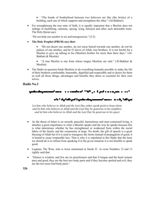• “The bonds of brotherhood between two believers are like (the bricks) of a
building, each one of which supports and strengthens the other.” (Al-Bukhari)
• For strengthening the true state of faith, it is equally important that a Muslim does not
indulge in backbiting, calumny, spying, lying, betrayal and other such detestable traits.
The Holy Quran says:
“Do not help one another in sin and transgression.” (5:2)
• The Holy Prophet (PBUH) says that:
• “Do not desert one another, do not nurse hatred towards one another, do not be
jealous of one another, and be O slaves of Allah, true brothers. It is not lawful for a
Muslim to give up talking to his (Muslim) brother for more than three days.” (Al-
Bukhari & Muslim)
• “A true Muslim is one from whose tongue Muslims are safe.” (Al-Bukhari &
Muslim).
• The Hadis-in-question binds Muslims to do everything humanly possible to make the life
of their brethren comfortable, honorable, dignified and respectable and to desire for them
as well all those things, advantages and benefits they deem so essential for their own
selves.
Hadis No.3


Let him who believes in Allah and the Last Day either speak good or keep silent,
and let him who believes in Allah and the Last Day be generous to his neighbor,
and let him who believes in Allah and the Last Day be generous to his guest.
• As the thrust of Islam is on smooth, peaceful, harmonious and inter-connected living, it
attaches a great importance to what a Muslim speaks and the way he speaks because this
is what determines whether he has strengthened or weakened from within the social
fabric of the family and the community at large. No doubt, the gift of speech is a great
blessing of Allah but if it is used to transgress the limits instead of propagation of good, it
is bound to cause irreparable loss. That is why it is stipulated in this Hadis that the least
we should do is to refrain from speaking if in the given situation it is not feasible to speak
good.
• Luqman, The Wise, who is twice mentioned in Surah 31 in verse Numbers 12 and 13
rightly said that:
• “Silence is wisdom, and few are its practitioners and that if tongue and the heart remain
pure and good, they are the best two body parts and if they become spoiled and evil, they
are the two most foul body parts.”
326
 