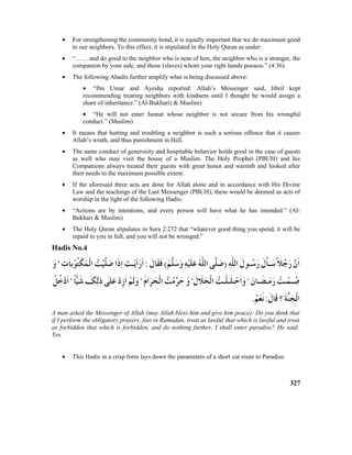 • For strengthening the community bond, it is equally important that we do maximum good
to our neighbors. To this effect, it is stipulated in the Holy Quran as under:
• “…… and do good to the neighbor who is near of him, the neighbor who is a stranger, the
companion by your side, and those (slaves) whom your right hands possess.” (4:36)
• The following Ahadis further amplify what is being discussed above:
• “Ibn Umar and Ayesha reported: Allah’s Messenger said, Jibril kept
recommending treating neighbors with kindness until I thought he would assign a
share of inheritance.” (Al-Bukhari) & Muslim)
• “He will not enter Jannat whose neighbor is not secure from his wrongful
conduct.” (Muslim)
• It means that hurting and troubling a neighbor is such a serious offence that it causes
Allah’s wrath, and thus punishment in Hell.
• The same conduct of generosity and hospitable behavior holds good in the case of guests
as well who may visit the house of a Muslim. The Holy Prophet (PBUH) and his
Companions always treated their guests with great honor and warmth and looked after
their needs to the maximum possible extent.
• If the aforesaid three acts are done for Allah alone and in accordance with His Divine
Law and the teachings of the Last Messenger (PBUH), these would be deemed as acts of
worship in the light of the following Hadis:
• “Actions are by intentions, and every person will have what he has intended.” (Al-
Bukhari & Muslim)
• The Holy Quran stipulates in Sura 2:272 that “whatever good thing you spend, it will be
repaid to you in full, and you will not be wronged.”
Hadis No.4
A man asked the Messenger of Allah (may Allah bless him and give him peace): Do you think that
if I perform the obligatory prayers, fast in Ramadan, treat as lawful that which is lawful and treat
as forbidden that which is forbidden, and do nothing further, I shall enter paradise? He said:
Yes.
• This Hadis in a crisp form lays down the parameters of a short cut route to Paradise.
327
 