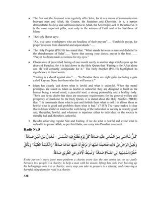 • The first and the foremost is to regularly offer Salat, for it is a means of communication
between man and Allah, his Creator, his Sustainer and Cherisher. In it, a person
demonstrates his love and submissiveness to Allah, the Sovereign Lord of the universe. It
is the most important pillar, next only to the witness of Faith and is the backbone of
Islam.
• The Holy Quran says:
“Ah, woe unto worshippers who are heedless of their prayers”…. “Establish prayer, for
prayer restrains from shameful and unjust deeds.”…..
• The Holy Prophet (PBUH) has stated that: “What stands between a man and disbelief is
the abandonment of Salat”….. “know that among your duties, prayer is the best…….
“Prayer has been made a coolness for my eyes.”
• Observance of prescribed fasting of one mouth surely is another step which opens up the
doors of Paradise, for it is laid down in the Holy Quran that “Fasting is for Allah alone
and He will certainly compensate for it.” The Holy Prophet (PBUH) highlighted its
significance in these words:
“Fasting is a shield against sins.”….. “In Paradise there are eight gates including a gate
called Rayyan. None but those who fast will enter it.”
• Islam has clearly laid down what is lawful and what is unlawful. When the moral
principles are stated in Islam as lawful or unlawful, they are designed to build in the
human being a sound mind, a peaceful soul, a strong personality and a healthy body.
There can be no doubt that these are necessary requirements for the general welfare and
prosperity of mankind. In the Holy Quran, it is stated about the Holy Prophet (PBUH)
that: “He commands them what is just and forbids them what is evil. He allows them as
lawful what is good and prohibits them what is bad.” (7:157) The verse makes it clear
that in Islam whatever leads to the well-being of the individual or society is morally good
and, thereafter, lawful, and whatever is injurious either to individual or the society is
morally bad and, therefore, unlawful.
• Besides observing regular Slat and Fasting, if we do what is lawful and avoid what is
unlawful to please Allah, as per this Hadis, our entry into Paradise is secured.
Hadis No.5
Every person’s every joint must perform a charity every day the sun comes up: to act justly
between two people is a charity; to help a man with his mount, lifting him onto it or hoisting up
his belongings onto it is a charity; every step you take to prayers is a charity; and removing a
harmful thing from the road is a charity.
328
 