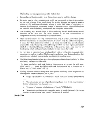 The teaching and message contained in his Hadis is that:
• Each and every Muslim must try to do the maximum good to his fellow-beings.
• For doing good to others, possession of wealth and resources is neither the prerequisite
nor the sole criterion. Even small things like settling disputes and quarrels between
people in a fair and impartial manner, helping to mount their means of conveyance or
carrying their belongings, going to the mosque to pray or to remove a harmful thing from
the road also are acts of charity which cement and strengthen human bond.
• Acts of charity by a Muslim ought to be all-embracing and not restricted only to the
adherents of his own faith, for Islam believes in no such discrimination or
compartmentalization, as its message is for all of mankind.
• There are three hundred and sixty joints in a human body. It is these joints which enable
him to work and make all kinds of movements. If a man’s body did not have these joints,
it would have been impossible for him to sit, stand, move and make use of different
organs of his body. Thus every joint is a blessing for which one must express gratitude to
Allah. It is yet another Blessing of Allah that he has also told man a very easy way of
thanksgiving which can be practiced even by the poorest man in the world.
• As every joint in a person’s body is independently vital as well as inter-connected at the
same time, so ought to be all the Muslims, caring and doing good deeds and actions that
strengthen not only their own selves but also benefit the people at large.
• The Holy Quran has clearly laid down that righteous conduct followed by belief in Allah
shall surely lead a person to Paradise:
“For those who believe and work deeds of righteous-ness is a reward that will never
(fail).” (41:8)…… “Those who believe and work righteous-ness, joy is for them and a
blissful place of (final) return.” (13:29)
• Worship includes numerous things that many people mistakenly deem insignificant or
less important. The Holy Prophet (PBUH) says:
• “To put a piece of food in your spouse’s mouth is an act of charity.” (Al-Bukhari)
…..
• “Do not consider any act of goodness insignificant even if it is receiving your
brother with a smile.” (Al-Bukhari) ……
• “Every act of goodness is in fact an act of charity.” (Al-Bukahri)
• “You should restrain yourself from doing wrong to people, because it (serves as)
charity which you bestow upon yourself (Al-Bukhari & Muslim)
Hadis No.6
329
 