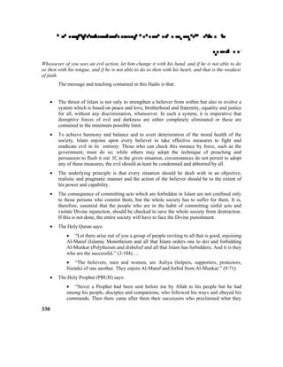 

Whosoever of you sees an evil action, let him change it with his hand, and if he is not able to do
so then with his tongue, and if he is not able to do so then with his heart, and that is the weakest
of faith.
The message and teaching contained in this Hadis is that:
• The thrust of Islam is not only to strengthen a believer from within but also to evolve a
system which is based on peace and love, brotherhood and fraternity, equality and justice
for all, without any discrimination, whatsoever. In such a system, it is imperative that
disruptive forces of evil and darkness are either completely eliminated or these are
contained to the minimum possible limit.
• To achieve harmony and balance and to avert deterioration of the moral health of the
society, Islam enjoins upon every believer to take effective measures to fight and
eradicate evil in its entirety. Those who can check this menace by force, such as the
government, must do so; while others may adopt the technique of preaching and
persuasion to flush it out. If, in the given situation, circumstances do not permit to adopt
any of these measures, the evil should at-least be condemned and abhorred by all.
• The underlying principle is that every situation should be dealt with in an objective,
realistic and pragmatic manner and the action of the believer should be to the extent of
his power and capability.
• The consequence of committing acts which are forbidden in Islam are not confined only
to those persons who commit them, but the whole society has to suffer for them. It is,
therefore, essential that the people who are in the habit of committing sinful acts and
violate Divine injunction, should be checked to save the whole society from destruction.
If this is not done, the entire society will have to face the Divine punishment.
• The Holy Quran says:
• “Let there arise out of you a group of people inviting to all that is good, enjoining
Al-Maruf (Islamic Monotheism and all that Islam orders one to do) and forbidding
Al-Munkar (Polytheism and disbelief and all that Islam has forbidden). And it is they
who are the successful.” (3:104)….
• “The believers, men and women, are Auliya (helpers, supporters, protectors,
friends) of one another. They enjoin Al-Maruf and forbid from Al-Munkar.” (9:71)
• The Holy Prophet (PBUH) says:
• “Never a Prophet had been sent before me by Allah to his people but he had
among his people, disciples and companions, who followed his ways and obeyed his
commands. Then there came after them their successors who proclaimed what they
330
 