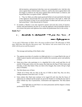 did not practice, and practiced what they were not commanded to do. And (he) who
strove against them with his hand is a believer, and he who strove against them with
his tongue is a believer; he who strove against them with his heart is a believer, and
beyond that there is no grain of faith.” (Muslim)
• “Nay, by Allah, you either enjoin good and forbid evil and catch hold of the hand
of the oppressor and persuade him to act justly and stick to the truth or, Allah will
involve the hearts of some of you with the hearts of others and will curse you as he
had cursed them.” (Abu Dawud and At-Tirmizi)
• In nutshell, a Muslim is not only required to protect and assist the victim of injustice,
tyranny and mal-treatment, but also try to stop the oppressor with all possible means so
as to ensure that justice and righteous-ness remain the predominant force in the society.
Hadis No.7
 :  : 

“It was said: O Messenger of Allah, who is the most excellent of men? The Messenger of Allah
(may Allah bless him and give him peace) said: `The believer who strives hard in the way of
Allah with his person and his property’.
The message and teaching of this Hadis is that:
• The supreme most duty of a muslim is to fight and strive i.e. to wage-Jihad in the way of
Allah to uproot injustice and tyranny and to establish the suzerainty, power and authority
of Islam.
• Jihad gives those who participate in it a dignified life in this world and bliss for all
eternity. If they gain victory over the enemy, they help raise the flag of Truth, Justice and
Fair-play, on the other hand, if they are slain in the struggle, they surely will get a high
place in Paradise.
• The Holy Quran says of them:
“Think not of those who are slain in the way of Allah as dead. Nay, they are alive,
finding sustenance from their Lord.” (3:169)
• Islam ordains that Jihad must continue to be waged till such time that the forces of
oppression are subdued and the people are given the freedom to worship the true God in
peace without any fear of persecution, victimization and suppression. The Holy Quran
says:
“And fight them on until there is no more persecution and the religion is (freely
professed) for Allah.” (2:193)
331
 