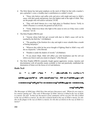 • The Holy Quran has laid great emphasis on the merit of Jihad, be that with a teacher’s
pen, a preacher’s voice, a wealthy man’s contribution or a soldier’s sword.
• “Those who believe and suffer exile and strive with might and main in Allah’s
cause, with their goods and persons, have the highest rank in the sight of Allah. They
are the people who will achieve salvation.”(9:20)
• “They will dwell therein (in a very high place in Paradise) forever. Verily in
Allah’s Presence is a reward, the greatest (of all) (9:22)
• “Verily Allah loves those who fight in His cause in rows as if they were a solid
structure.” (61:4)
• The Holy Prophet (PBUH) said:
• “Anyone whose both feet get covered with dust in Allah’s cause will not be
touched by the Hell-fire.” (Al-Bukhari)
• “The guarding of the frontiers for a day and night is more valuable than a month
of fasting and prayer.”
• “Whoever dies while he has never thought of fighting Jihad in Allah’s way will
die as a hypocrite.” (Abu Dawud)
• “Paradise is under the shadow of swords.” (Al-Bukhari)
• “If you desert Jihad, Allah will afflict you with humiliation and He will not
relieve you from it until you return to religion.” (Abu Dawud)
• The Holy Prophet (PBUH) constantly fought against aggression, tyranny, injustice and
discrimination with all possible means available to him and practically established the
domination of Islam over the forces of evil and darkness.
Hadis No.8
 :  : 
 : 


The Messenger of Allah (may Allah bless him and give him peace) said: `Whom do you count to
be a martyr among you?’ They said: O Messenger of Allah, whoever is killed in the way of Allah
is a martyr. He said: `In that case the martyrs of my community will be very few! He who is killed
in the way of Allah is a martyr, he who dies a natural death in the way of Allah is martyr, he who
dies in the plague in the way of Allah is a martyr, he who dies of cholera in the way of Allah is a
martyr?
332
 