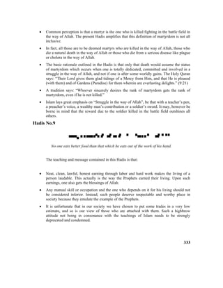 • Common perception is that a martyr is the one who is killed fighting in the battle field in
the way of Allah. The present Hadis amplifies that this definition of martyrdom is not all
inclusive.
• In fact, all those are to be deemed martyrs who are killed in the way of Allah, those who
die a natural death in the way of Allah or those who die from a serious disease like plague
or cholera in the way of Allah.
• The basic rationale outlined in the Hadis is that only that death would assume the status
of martyrdom which occurs when one is totally dedicated, committed and involved in a
struggle in the way of Allah, and not if one is after some worldly gains. The Holy Quran
says: “Their Lord gives them glad tidings of a Mercy from Him, and that He is pleased
(with them) and of Gardens (Paradise) for them wherein are everlasting delights.” (9:21)
• A tradition says: “Whoever sincerely desires the rank of martyrdom gets the rank of
martyrdom, even if he is not killed.”
• Islam lays great emphasis on “Struggle in the way of Allah”, be that with a teacher’s pen,
a preacher’s voice, a wealthy man’s contribution or a soldier’s sword. It may, however be
borne in mind that the reward due to the soldier killed in the battle field outshines all
others.
Hadis No.9

No one eats better food than that which he eats out of the work of his hand.
The teaching and message contained in this Hadis is that:
• Neat, clean, lawful, honest earning through labor and hard work makes the living of a
person laudable. This actually is the way the Prophets earned their living. Upon such
earnings, one also gets the blessings of Allah.
• Any manual skill or occupation and the one who depends on it for his living should not
be considered inferior. Instead, such people deserve respectable and worthy place in
society because they emulate the example of the Prophets.
• It is unfortunate that in our society we have chosen to put some trades in a very low
estimate, and so is our view of those who are attached with them. Such a highbrow
attitude not being in consonance with the teachings of Islam needs to be strongly
deprecated and condemned.
333
 