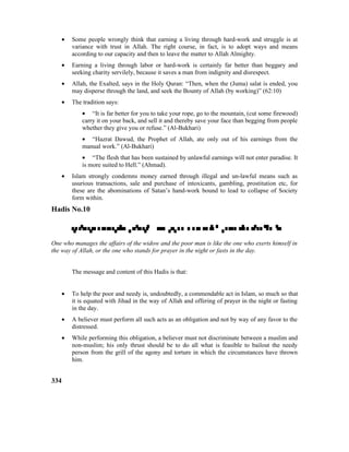• Some people wrongly think that earning a living through hard-work and struggle is at
variance with trust in Allah. The right course, in fact, is to adopt ways and means
according to our capacity and then to leave the matter to Allah Almighty.
• Earning a living through labor or hard-work is certainly far better than beggary and
seeking charity servilely, because it saves a man from indignity and disrespect.
• Allah, the Exalted, says in the Holy Quran: “Then, when the (Juma) salat is ended, you
may disperse through the land, and seek the Bounty of Allah (by working)” (62:10)
• The tradition says:
• “It is far better for you to take your rope, go to the mountain, (cut some firewood)
carry it on your back, and sell it and thereby save your face than begging from people
whether they give you or refuse.” (Al-Bukhari)
• “Hazrat Dawud, the Prophet of Allah, ate only out of his earnings from the
manual work.” (Al-Bukhari)
• “The flesh that has been sustained by unlawful earnings will not enter paradise. It
is more suited to Hell.” (Ahmad).
• Islam strongly condemns money earned through illegal and un-lawful means such as
usurious transactions, sale and purchase of intoxicants, gambling, prostitution etc, for
these are the abominations of Satan’s hand-work bound to lead to collapse of Society
form within.
Hadis No.10

One who manages the affairs of the widow and the poor man is like the one who exerts himself in
the way of Allah, or the one who stands for prayer in the night or fasts in the day.
The message and content of this Hadis is that:
• To help the poor and needy is, undoubtedly, a commendable act in Islam, so much so that
it is equated with Jihad in the way of Allah and offering of prayer in the night or fasting
in the day.
• A believer must perform all such acts as an obligation and not by way of any favor to the
distressed.
• While performing this obligation, a believer must not discriminate between a muslim and
non-muslim; his only thrust should be to do all what is feasible to bailout the needy
person from the grill of the agony and torture in which the circumstances have thrown
him.
334
 