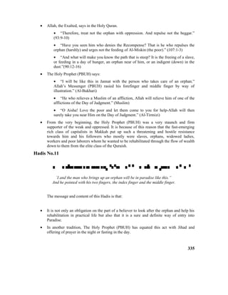 • Allah, the Exalted, says in the Holy Quran.
• “Therefore, treat not the orphan with oppression. And repulse not the beggar.”
(93:9-10)
• “Have you seen him who denies the Recompense? That is he who repulses the
orphan (harshly) and urges not the feeding of Al-Miskin (the poor).” (107:1-3)
• “And what will make you know the path that is steep? It is the freeing of a slave,
or feeding in a day of hunger, an orphan near of him, or an indigent (down) in the
dust.”(90:12-16)
• The Holy Prophet (PBUH) says:
• “I will be like this in Jannat with the person who takes care of an orphan.”
Allah’s Messenger (PBUH) rasied his forefinger and middle finger by way of
illustration.” (Al-Bukhari)
• “He who relieves a Muslim of an affliction, Allah will relieve him of one of the
afflictions of the Day of Judgment.” (Muslim)
• “O Aisha! Love the poor and let them come to you for help-Allah will then
surely take you near Him on the Day of Judgment.” (Al-Tirmizi)
• From the very beginning, the Holy Prophet (PBUH) was a very staunch and firm
supporter of the weak and oppressed. It is because of this reason that the fast-emerging
rich class of capitalists in Makkah put up such a threatening and hostile resistance
towards him and his followers who mostly were slaves, orphans, widowed ladies,
workers and poor laborers whom he wanted to be rehabilitated through the flow of wealth
down to them from the elite class of the Quraish.
Hadis No.11

`I and the man who brings up an orphan will be in paradise like this.”
And he pointed with his two fingers, the index finger and the middle finger.
The message and content of this Hadis is that:
• It is not only an obligation on the part of a believer to look after the orphan and help his
rehabilitation in practical life but also that it is a sure and definite way of entry into
Paradise.
• In another tradition, The Holy Prophet (PBUH) has equated this act with Jihad and
offering of prayer in the night or fasting in the day.
335
 