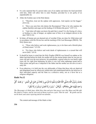 • It is also reported that if a person takes care of an orphan and shares his food and drink
with him, Allah will allow him to enter Paradise, provided he is not guilty of an
unpardonable sin.
• Allah, the Exalted, says in the Holy Quran:
• “Therefore, treat not the orphan with oppression. And repulse not the beggar.”
(93:9-10)
• “Have you seen him who denies the Recompense? That is he who repulses the
orphan (harshly) and urges not the feeding of Al-Miskin (the poor).” (107:1-3)
• “And what will make you know the path that is steep? It is the freeing of a slave,
or feeding in a day of hunger, an orphan near of him, or an indigent (down) in the
dust.”(90:12-16)
• In Islam, all human acts are deemed acts of worship if they are done for Allah alone and
in accordance with His Divine law and the teaching of His Last Messenger (PBUH). The
Holy Quran says:
• “Those who believe and work righteousness, joy is for them and a blissful place
of (final) return.” (13:29)
• “For those who believe and work deeds of righteousness is a reward that will
never (fail).” (41:8)
• It should be borne in mind that the Holy Prophet (PBUH) was himself an orphan as his
father had died before his birth, his mother left for the eternal abode when he was just six
years old and even the next protector, his grandfather, expired when he was barely eight
years old. So, right from beginning, he knew it very well what orphanage meant and to
what torture and grill one is subjected if the father and the mother are not alive in one’s
early life.
• Even otherwise, it is built into the very philosophy of Islam that those who are deprived
and dilapidated must be effectively looked after and rehabilitated both by the believers in
their individual capacity and the State as a collective entity, not as a favor but as a
religious obligation.
Hadis No.12
The Messenger of Allah (may Allah bless him and give him peace) sent Abu Musa and Mu’adh
Ibn Jabal to Yemen, and he sent each of them to govern a part. Then he said: ` Be gentle and do
not be hard, and cause rejoicing and do not alienate.
The content and message of this Hadis is that:
336
 