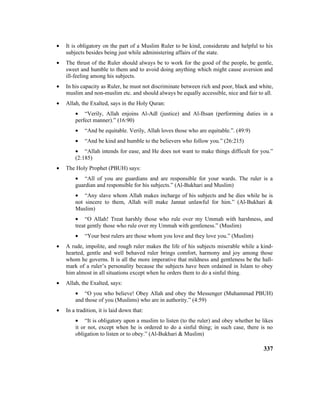 • It is obligatory on the part of a Muslim Ruler to be kind, considerate and helpful to his
subjects besides being just while administering affairs of the state.
• The thrust of the Ruler should always be to work for the good of the people, be gentle,
sweet and humble to them and to avoid doing anything which might cause aversion and
ill-feeling among his subjects.
• In his capacity as Ruler, he must not discriminate between rich and poor, black and white,
muslim and non-muslim etc. and should always be equally accessible, nice and fair to all.
• Allah, the Exalted, says in the Holy Quran:
• “Verily, Allah enjoins Al-Adl (justice) and Al-Ihsan (performing duties in a
perfect manner).” (16:90)
• “And be equitable. Verily, Allah loves those who are equitable.”. (49:9)
• “And be kind and humble to the believers who follow you.” (26:215)
• “Allah intends for ease, and He does not want to make things difficult for you.”
(2:185)
• The Holy Prophet (PBUH) says:
• “All of you are guardians and are responsible for your wards. The ruler is a
guardian and responsible for his subjects.” (Al-Bukhari and Muslim)
• “Any slave whom Allah makes incharge of his subjects and he dies while he is
not sincere to them, Allah will make Jannat unlawful for him.” (Al-Bukhari &
Muslim)
• “O Allah! Treat harshly those who rule over my Ummah with harshness, and
treat gently those who rule over my Ummah with gentleness.” (Muslim)
• “Your best rulers are those whom you love and they love you.” (Muslim)
• A rude, impolite, and rough ruler makes the life of his subjects miserable while a kind-
hearted, gentle and well behaved ruler brings comfort, harmony and joy among those
whom he governs. It is all the more imperative that mildness and gentleness be the hall-
mark of a ruler’s personality because the subjects have been ordained in Islam to obey
him almost in all situations except when he orders them to do a sinful thing.
• Allah, the Exalted, says:
• “O you who believe! Obey Allah and obey the Messenger (Muhammad PBUH)
and those of you (Muslims) who are in authority.” (4:59)
• In a tradition, it is laid down that:
• “It is obligatory upon a muslim to listen (to the ruler) and obey whether he likes
it or not, except when he is ordered to do a sinful thing; in such case, there is no
obligation to listen or to obey.” (Al-Bukhari & Muslim)
337
 