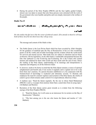 • During the period of the Holy Prophet (PBUH) and the four rightly guided Caliphs,
utmost care was taken to ensure that only those persons were entrusted with the work of
the government who were humble and polite and were deeply interested in the welfare of
the people.
Hadis No.13
 : 

He who studies the Qu’ran is like the owner of tethered camels. If he attends to them he will keep
hold of them, but if he lets them loose they will go away.
The message and content of this Hadis is that:
• The Noble Quran is the Last Divine Book which has been revealed by Allah Almighty
for the guidance of mankind upto the Day of Resurrection. It has in it the evershining
pearls of all the visible and invisible knowledge and the wisdom which the world needs
for survival and eternal success. Man-made laws are subject to alteration and are based
on theories. Divine legislation, on the other hand, is unalterable and perpetual because the
One who authored it is the Everliving and Everlasting. He is the Creator who created
humans and ordained for them what would suit their needs until the end of time. Hence
the reading of the Holy Quran, understanding of its meanings and interpretations is
important and obligatory on all the followers Islam.
• It, however, needs to be borne in mind that the Holy Quran remains a source of spiritual
enlightenment and benefit only if one recites it regularly and is vigilant not to let it slip
from from one’s memory. If a person becomes indifferent to it, his connection with the
fountain-hood of knowledge is weakened and ultimately severed. To illustrate and
emphasize the need for constant vigilance and recitation of the Holy Quran, the similie of
camel is given which remains under control if it is kept tethered, otherwise it flees.
• A tradition says: “Read the Quran regularly. By the one in whose Hand Muhammad
(PBUH)’s soul is, it escapes from memory faster than a camel does from its tying ropes.”
(Al-Bukhari and Muslim)
• Recitation of the Holy Quran carries great rewards as is evident from the following
sayings of the Holy Prophet (PBUH):
• “Read the Quran, for it will come as an intercessor for its reciters on the Day of
Resurrection.” (Muslim)
• “The best among you is the one who learns the Quran and teaches it.” (Al-
Bukhari)
338
 
