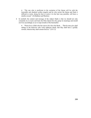 • “The one who is proficient in the recitation of the Quran will be with the
honorable and obedient scribes (angels) and he who recites the Quran and finds it
difficult to recite, doing his best to recite it in the best way possible, will have a
double reward.” (Al-Bukhari and Muslim)
• In nutshell, the content and message of the subject Hadis is that we should not only
constantly try to recite and learn the Holy Quran but also grasp its meanings and mould
our lives accordingly so as to reap rewards of the hereinafter:
• “Praise be to Allah who has sent to his slave the Book…. That he may give glad
tidings to the believers who work righteous deeds, that they shall have a goodly
reward, wherein they shall remain forever.” (18:1-2)
339
 