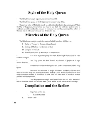 Style of the Holy Quran
 The Holy Quran’s style is poetic, sublime and beautiful.
 The Holy Quran speaks in the first person, the speaker being Allah.
 The part revealed in Makkah is mostly about belief and disbelief, the supremacy of Allah,
the Day of Judgement, Resurrection and Heaven and Hell etc. while the part revealed in
Madina is about law and order, conduct of business, war, worship, running of the affairs of
the state and an individual’s conduct and style in life etc.
Miracles of the Holy Quran
 The Holy Quran contains prophesies, many of which have been fulfilled e.g.:
I. Defeat of Persians by Romans. (Surah Ruum)
II. Victory of Muslims over Quraish at Badr.
III. Conquest of Makkah.
IV. Protection of Quran by Allah from all interpolation.
 It is in its original language and form. Not a single word, not even a dot
has been changed.
 The Holy Quran has been learned by millions of people of all ages
around the world.
 Even those whose mother tongue is not Arabic have memorized the Holy
Quran.
 Hundreds and thousands of people around the world have devoted their
entire lives to the study and promulgation of the the Holy Quran. Some devout believers have
even counted the number of occurances of each letter. No other book in history is so well
guarded and deeply studied.
 The Holy Quran challenges mankind to create one like itself. Allah asks
men to create ten Surahs like the ones in the Quran. So far, no one has taken the challenge.
Compilation and the Scribes
 Important scribes are:
I. Hazrat Abu Bakr
II. Hazrat Umar
34
 