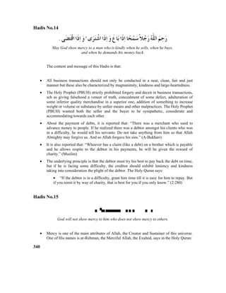 Hadis No.14
May God show mercy to a man who is kindly when he sells, when he buys,
and when he demands his money back.
The content and message of this Hadis is that:
• All business transactions should not only be conducted in a neat, clean, fair and just
manner but these also be characterized by magnanimity, kindness and large-heartedness.
• The Holy Prophet (PBUH) strictly prohibited forgery and deceit in business transactions,
sch as giving falsehood a veneer of truth, concealment of some defect, adulteration of
some inferior quality merchandise in a superior one, addition of something to increase
weight or volume or substance by unfair means and other malpractices. The Holy Prophet
(PBUH) wanted both the seller and the buyer to be sympathetic, considerate and
accommodating towards each other.
• About the payment of debts, it is reported that: “There was a merchant who used to
advance money to people. If he realized there was a debtor amongst his clients who was
in a difficulty, he would tell his servants: Do not take anything from him so that Allah
Almighty may forgive us. And so Allah forgave his sins.” (A-Bukhari)
• It is also reported that: “Whoever has a claim (like a debt) on a brother which is payable
and he allows respite to the debtor in his payments, he will be given the reward of
charity.” (Muslim)
• The underlying principle is that the debtor must try his best to pay back the debt on time,
but if he is facing some difficulty, the creditor should exhibit leniency and kindness
taking into consideration the plight of the debtor. The Holy Quran says:
• “If the debtor is in a difficulty, grant him time till it is easy for him to repay. But
if you remit it by way of charity, that is best for you if you only know.” (2:280)
Hadis No.15

God will not show mercy to him who does not show mercy to others.
• Mercy is one of the main attributes of Allah, the Creator and Sustainer of this universe.
One of His names is ar-Rehman, the Merciful Allah, the Exalted, says in the Holy Quran:
340
 