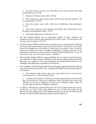 • “Let them forgive and pass over (the offence). Do you not desire that Allah
should forgive you. (24:22)
• “Repel evil with that which is best.” (23:96)
• “Show forgiveness, enjoin what is good, and turn away from the foolish (i.e. do
not punish them).” (7:199)
• “And who pardon men; verily, Allah loves Al-Muslimun (the good-doers)
(3:134)
• “And verily, whosoever shows patience and forgives, that would truly be from
the things recommended by Allah.” (42:43)
• “He has prescribed mercy for Himself.” (6:12)
• The Holy Prophet (PBUH) was an outstanding example of mercy, kindness and
compassion for all. The Holy Quran addresses him in these word: “We sent thee not, but
as a mercy for all creatures.” (21:107)
• The Holy Prophet (PBUH) exhibited these exemplary traits of his personality althrough,
even in the most trying situations such as the ones he faced at Taif when he was severely
beaten by the gangsters or in the battle of Uhad when, at one point of time, he and his
mission were both at the verge of complete annihilation. Even then, when one of his
Companions asked him to curse his enemies, the Holy Prophet (PBUH) said: “I have not
been sent to curse. I was sent only as a mercy.” (Muslim)
• When the Holy Prophet (PBUH) conquered Makkah, the city where he and his followers
were subjected to ruthless torture, humiliation, insult, boycott and persecution for thirteen
long years, as a gesture of mercy and compassion, he granted general amnesty to all,
something which hardly has any parallel in world history.
• In his traditions, the Holy Prophet (PBUH) has repeatedly emphasized that the believers
must do their best to be merciful, kind, considerate and helpful to fellow-beings under all
circumstances.
• “You should be kind to those who are on earth and He, who is in the heavens,
will be kind to you.” (Abu Daud and Tirmizi)
• “A Muslim is the brother of a Muslim. He neither oppresses him, nor does he fail
him. He who relieves a Muslim of an affliction, Allah will relieve him of one of the
afflictions of the Day of Judgment. He who covers a Muslim’s faults, Allah will
cover his faults on the Day of Judgment. (Muslim)
• As Allah is “Oft-Forgiving and Most Merciful” (39:53) and “Allah intends for you ease,
and He does not want to make things difficult for you.” (2:185), He ordains that the
believers too must display mercy and compassion towards all, be they the infirm and the
servants, the grieved and the depressed, the poor and the orphans etc.
341
 