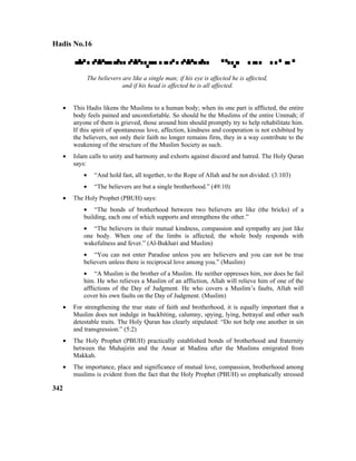 Hadis No.16

The believers are like a single man; if his eye is affected he is affected,
and if his head is affected he is all affected.
• This Hadis likens the Muslims to a human body; when its one part is afflicted, the entire
body feels pained and uncomfortable. So should be the Muslims of the entire Ummah; if
anyone of them is grieved, those around him should promptly try to help rehabilitate him.
If this spirit of spontaneous love, affection, kindness and cooperation is not exhibited by
the believers, not only their faith no longer remains firm, they in a way contribute to the
weakening of the structure of the Muslim Society as such.
• Islam calls to unity and harmony and exhorts against discord and hatred. The Holy Quran
says:
• “And hold fast, all together, to the Rope of Allah and be not divided. (3:103)
• “The believers are but a single brotherhood.” (49:10)
• The Holy Prophet (PBUH) says:
• “The bonds of brotherhood between two believers are like (the bricks) of a
building, each one of which supports and strengthens the other.”
• “The believers in their mutual kindness, compassion and sympathy are just like
one body. When one of the limbs is affected, the whole body responds with
wakefulness and fever.” (Al-Bukhari and Muslim)
• “You can not enter Paradise unless you are believers and you can not be true
believers unless there is reciprocal love among you.” (Muslim)
• “A Muslim is the brother of a Muslim. He neither oppresses him, nor does he fail
him. He who relieves a Muslim of an affliction, Allah will relieve him of one of the
afflictions of the Day of Judgment. He who covers a Muslim’s faults, Allah will
cover his own faults on the Day of Judgment. (Muslim)
• For strengthening the true state of faith and brotherhood, it is equally important that a
Muslim does not indulge in backbiting, calumny, spying, lying, betrayal and other such
detestable traits. The Holy Quran has clearly stipulated: “Do not help one another in sin
and transgression.” (5:2)
• The Holy Prophet (PBUH) practically established bonds of brotherhood and fraternity
between the Muhajirin and the Ansar at Madina after the Muslims emigrated from
Makkah.
• The importance, place and significance of mutual love, compassion, brotherhood among
muslims is evident from the fact that the Holy Prophet (PBUH) so emphatically stressed
342
 