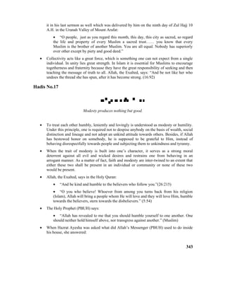 it in his last sermon as well which was delivered by him on the ninth day of Zul Hajj 10
A.H. in the Uranah Valley of Mount Arafat:
• “O people, just as you regard this month, this day, this city as sacred, so regard
the life and property of every Muslim a sacred trust…… you know that every
Muslim is the brother of another Muslim. You are all equal. Nobody has superiorly
over other except by piety and good deed.”
• Collectivity acts like a great force, which is something one can not expect from a single
individual. In unity lies great strength. In Islam it is essential for Muslims to encourage
togetherness and fraternity because they have the great responsibility of seeking and then
teaching the message of truth to all. Allah, the Exalted, says: “And be not like her who
undoes the thread she has spun, after it has become strong. (16:92)
Hadis No.17

Modesty produces nothing but good.
• To treat each other humbly, leniently and lovingly is understood as modesty or humility.
Under this principle, one is required not to despise anybody on the basis of wealth, social
distinction and lineage and not adopt an unkind attitude towards others. Besides, if Allah
has bestowed honor on somebody, he is supposed to be grateful to Him, instead of
behaving disrespectfully towards people and subjecting them to unkindness and tyranny.
• When the trait of modesty is built into one’s character, it serves as a strong moral
deterrent against all evil and wicked desires and restrains one from behaving in an
arrogant manner. As a matter of fact, faith and modesty are inter-twined to an extent that
either these two shall be present in an individual or community or none of these two
would be present.
• Allah, the Exalted, says in the Holy Quran:
• “And be kind and humble to the believers who follow you.”(26:215)
• “O you who believe! Whoever from among you turns back from his religion
(Islam), Allah will bring a people whom He will love and they will love Him, humble
towards the believers, stern towards the disbelievers.” (5:54)
• The Holy Prophet (PBUH) says:
• “Allah has revealed to me that you should humble yourself to one another. One
should neither hold himself above, nor transgress against another.” (Muslim)
• When Hazrat Ayesha was asked what did Allah’s Messenger (PBUH) used to do inside
his house, she answered:
343
 