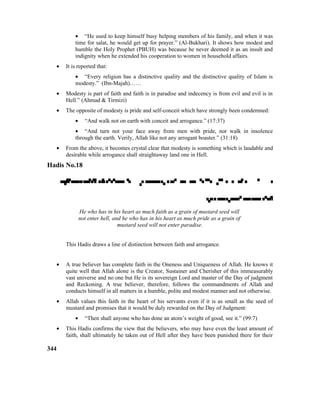• “He used to keep himself busy helping members of his family, and when it was
time for salat, he would get up for prayer.” (Al-Bukhari). It shows how modest and
humble the Holy Prophet (PBUH) was because he never deemed it as an insult and
indignity when he extended his cooperation to women in household affairs.
• It is reported that:
• “Every religion has a distinctive quality and the distinctive quality of Islam is
modesty.” (Ibn-Majah)……
• Modesty is part of faith and faith is in paradise and indecency is from evil and evil is in
Hell.” (Ahmad & Tirmizi)
• The opposite of modesty is pride and self-conceit which have strongly been condemned:
• “And walk not on earth with conceit and arrogance.” (17:37)
• “And turn not your face away from men with pride, nor walk in insolence
through the earth. Verily, Allah like not any arrogant boaster.” (31:18)
• From the above, it becomes crystal clear that modesty is something which is laudable and
desirable while arrogance shall straightaway land one in Hell.
Hadis No.18


He who has in his heart as much faith as a grain of mustard seed will
not enter hell, and he who has in his heart as much pride as a grain of
mustard seed will not enter paradise.
This Hadis draws a line of distinction between faith and arrogance.
• A true believer has complete faith in the Oneness and Uniqueness of Allah. He knows it
quite well that Allah alone is the Creator, Sustainer and Cherisher of this immeasurably
vast universe and no one but He is its sovereign Lord and master of the Day of judgment
and Reckoning. A true believer, therefore, follows the commandments of Allah and
conducts himself in all matters in a humble, polite and modest manner and not otherwise.
• Allah values this faith in the heart of his servants even if it is as small as the seed of
mustard and promises that it would be duly rewarded on the Day of Judgment:
• “Then shall anyone who has done an atom’s weight of good, see it.” (99:7)
• This Hadis confirms the view that the believers, who may have even the least amount of
faith, shall ultimately he taken out of Hell after they have been punished there for their
344
 