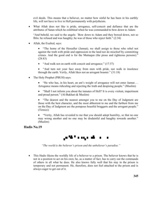 evil deeds. This means that a believer, no matter how sinful he has been in his earthly
life, will not have to live in Hell permanently with polytheists.
• What Allah does not like is pride, arrogance, self-conceit and defiance that are the
attributes of Satan which he exhibited when he was commanded to bow down to Adam:
“And behold, we said to the angels: `Bow down to Adam and they bowed down, not so
Iblis: he refused and was haughty; he was of those who reject faith.” (2:34)
• Allah, the Exalted, says:
• “The home of the Hereafter (Jannat), we shall assign to those who rebel not
against the truth with pride and oppression in the land nor do mischief by committing
crimes. And the good end is for the Muttaqun (the pious and righteous persons).”
(28:83)
• “And walk not on earth with conceit and arrogance.” (17:37)
• “And turn not your face away from men with pride, nor walk in insolence
through the earth. Verily, Allah likes not an arrogant boaster.” (31:18)
• The Holy Prophet (PBUH) says:
• “He who has, in his heart, an ant’s weight of arrogance will not enter Jannat….
Arrogance means ridiculing and rejecting the truth and despising people.” (Muslim)
• “Shall I not inform you about the inmates of Hell? It is every violent, impertinent
and proud person.” (Al-Bukhari & Muslim)
• “The dearest and the nearest amongst you to me on the Day of Judgment are
those with the best character, and the most abhorrent to me and the farthest from me
on the Day of Judgment are the pompous boastful braggarts and the arrogant people.”
(Tirmizi)
• “Verity, Allah has revealed to me that you should adopt humility, so that no one
may wrong another and no one may be disdainful and haughty towards another.”
(Muslim)
Hadis No.19

“The world is the believer’s prison and the unbeliever’s paradise.”
• This Hadis likens the worldly life of a believer to a prison. The believer knows that he is
not in a position to act on his own; he, as a matter of fact, has to carry out the commands
of others in all what he does. He also knows fully well that his stay in the prison is
temporary and not permanent. He, therefore, does not feel attached to the prison and is
always eager to get out of it.
345
 