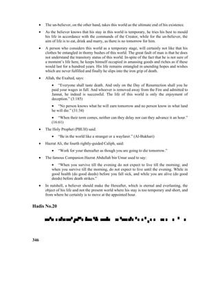 • The un-believer, on the other hand, takes this world as the ultimate end of his existence.
• As the believer knows that his stay in this world is temporary, he tries his best to mould
his life in accordance with the commands of the Creator, while for the un-believer, the
aim of life is to eat, drink and marry, as there is no tomorrow for him.
• A person who considers this world as a temporary stage, will certainly not like that his
clothes be entangled in thorny bushes of this world. The great fault of man is that he does
not understand the transitory status of this world. In-spite of the fact that he is not sure of
a moment’s life here, he keeps himself occupied in amassing goods and riches as if these
would last for a hundred years. His life remains entangled in unending hopes and wishes
which are never fulfilled and finally he slips into the iron grip of death.
• Allah, the Exalted, says:
• “Everyone shall taste death. And only on the Day of Resurrection shall you he
paid your wages in full. And whoever is removed away from the Fire and admitted to
Jannat, he indeed is successful. The life of this world is only the enjoyment of
deception.” (3:185)
• “No person knows what he will earn tomorrow and no person know in what land
he will die.” (31:34)
• “When their term comes, neither can they delay nor can they advance it an hour.”
(16:61)
• The Holy Prophet (PBUH) said:
• “Be in the world like a stranger or a wayfarer.” (Al-Bukhari)
• Hazrat Ali, the fourth rightly-guided Caliph, said:
• “Work for your thereafter as though you are going to die tomorrow.”
• The famous Companion Hazrat Abdullah bin Umar used to say:
• “When you survive till the evening do not expect to live till the morning; and
when you survive till the morning, do not expect to live until the evening. While in
good health (do good deeds) before you fall sick, and while you are alive (do good
deeds) before death strikes.”
• In nutshell, a believer should make the Hereafter, which is eternal and everlasting, the
object of his life and not the present world where his stay is too temporary and short, and
from where he certainly is to move at the appointed hour.
Hadis No.20

346
 