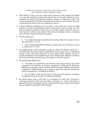 God does not regard your appearances and your possessions,
but he regards your hearts and your actions.
• What matters to Allah is not your wealth, status, possession, form or figure but whether
or not you did something to please Him and also the way and style adopted by you to
accomplish the deed, be that personal, business, religious or otherwise in nature. The
reward or punishment from Allah will depend on the intention with which the deed was
conducted and the means which were employed to realize it.
• A person apparently performing an act of charity, a great deed, may not have the right
intentions – he may be performing the deed for material gain or show to others. So, if the
heart is lacking in earnestness and the aim is not solely to please Allah, the action, as
such, becomes worthless in the sight of Allah whose knowledge extends to everything
seen and unseen, present and future, near and far.
• The Holy Quran says:
• “It is neither their meat nor their blood that reaches Allah, but it is piety from you
that reaches Him.” (22:37)
• “Say (O Muhammad PBUH): Whether you hide what is in your breasts or reveal
it, Allah knows it.” (3:29)
• This Hadis provides a perfect principle according to which a true Muslim should live ---
he should follow the divine rituals, for example that of daily prayer, not in a mechanical
manner to show others how devoted he is, but to please Allah. Similarly, all acts of
worship and dealings in life should be based on the realization that Allah Sees and Hears
all, He sees intentions alongwith actions, the hidden as well as the manifest.
• The Holy Prophet (PBUH) said:
• “The deeds are considered by the intentions, and a person will get the reward
according to his intentions, So whoever emigrated for Allah and His Messenger
(PBUH), his emigration will be for Allah and His Messenger (PBUH), and whoever
emigrated for worldly benefits or for a woman to marry, his emigration would be for
what he emigrated for.” (Al-Bukhari & Muslim)
• “He who fights in order that the word of Allah remains the supreme is considered
as fighting in the cause of Allah.” (Al-Bukhari & Muslim).
• We should always keep in mind that if our intentions are good, and a bad deed is
unwittingly performed, Allah may show Mercy and Forgive us. On the other hand, an
apparently good act if performed with the wrong intentions may not only go un-rewarded
but may actually be punished by Allah Almighty.
347
 