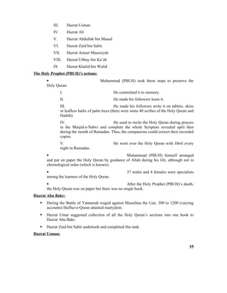 III. Hazrat Usman
IV. Hazrat Ali
V. Hazrat Abdullah bin Masud
VI. Hazrat Zaid bin Sabit.
VII. Hazrat Ameer Muawiyah
VIII. Hazrat Ubbay bin Ka’ab
IX Hazrat Khalid bin Walid
The Holy Prophet (PBUH)’s actions:
 Muhammad (PBUH) took these steps to preserve the
Holy Quran:
I. He committed it to memory.
II. He made his followers learn it.
III. He made his followers write it on tablets, skins
or leafless barks of palm trees (there were some 40 scribes of the Holy Quran and
Hadith).
IV. He used to recite the Holy Quran during prayers
in the Masjid-e-Nabvi and complete the whole Scripture revealed uptil then
during the month of Ramadan. Thus, the companions could correct their recorded
copies.
V. He went over the Holy Quran with Jibril every
night in Ramadan.
 Muhammad (PBUH) himself arranged
and put on paper the Holy Quran by guidance of Allah during his life, although not in
chronological order (which is known).
 37 males and 4 females were specialists
among the learners of the Holy Quran.
 After the Holy Prophet (PBUH)’s death,
the Holy Quran was on paper but there was no single book.
Hazrat Abu Bakr:
 During the Battle of Yamamah waged against Musailma the Liar, 300 to 1200 (varying
accounts) Huffuz-e-Quran attained martydom.
 Hazrat Umar suggested collection of all the Holy Quran’s sections into one book to
Hazrat Abu Bakr.
 Hazrat Zaid bin Sabit undertook and completed this task.
Hazrat Usman:
35
 