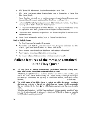  After Hazrat Abu Bakr’s death, the compilation came to Hazrat Umar.
 After Hazrat Umar’s martyrdom, the compilation came to the daughter of Hazrat Abu
Bakr, Hazrat Hafsah.
 Hazrat Huzaifah, who took part in Muslim conquests of Azerbaijan and Armenia, was
alarmed at the differences in recitation of the Holy Quran of different tribes.
 Muhammad (PBUH) had granted permission to different tribes to recite the Holy Quran
according to their Arabic dialects, for their convenience.
 The compilation made originally by Hazrat Abu Bakr was requested from Hazrat Hafsah
and copies were made in the Quraish dialect, the original dialect of revelation.
 These copies were sent to all the provinces, and orders were given to burn any other
copies that differed.
 Hazrat Usman is thus called Jami-ul-Quran, or Uniter of the Holy Quran.
Study of the Holy Quran:
 The Holy Quran must be treated with reverance.
 We must not touch the Holy Quran unless we are clean, though we can recite it in a state
of Hads-Asghar (after ablution) but not in a state of Hads-Akbar.
 We are required to deeply study the Holy Quran “as it deserves to be studied”.
 We are required to meditate and ponder over its meaning.
 Our lives are to be moulded in accordance with its comprehensive code.
Salient features of the message contained
in the Holy Quran
(1) The Holy Quran is a divinely revealed belief system which, unlike the earthly, man-
made belief systems, continues to spread un-abated till today.
“And truly, this (the Qu’ran) is a revelation from the Lord of the ‘Alamin (mankind, jinn
and all that exists), which the trustworthy Ruh [Jibril (Gabriel)] has brought down upon
your heart (O Muhammad) that you may be (one) of the warners, in the plain Arabic
language.” (26:192-195)
(2) The belief system of the Holy Quran is centred on Allah, the creator, sustainer,
cherisher and protector of the universe who is One and Unique. It is His commands
that are contained in the Holy Quran while Sunnah explains and illustrates them in
detail.
“Glorified (and Exalted) be He (Allah) [above all that (evil) they associate with Him]. Who
took His slave (Muhammad) for a journey by night from Al-Masjid, Al-Haram (at Makkah)
to Al-Masjid Al-Aqsa (in Jerusalem).” (17:11)
36
 