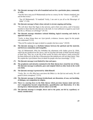 (3) The Quranic message is for all of mankind and not for a particular place, community
or tribe.
“And We have sent you (O Muhammad) not but as a mercy for the ‘Alamin (mankind, jinn
and all that exists).” (21:107)
“Say (O Muhammad): “O mankind! Verily, I am sent to you all as the Messenger of
Allah.” (7:158)
(4) The Quranic message is final, whose miracle is eternal, ongoing and lasting.
“We will show them Our Signs in the universe, and in their own selves, until it becomes
manifest to them that this (the Qur’an) is the truth. Is it not sufficient in regard to your Lord
that He is a Witness ovr all things?” (41:53)
(5) The Quranic message stimulates rational thinking, logical reasoning and clarity in
approach and style.
“Verily, in these things there are Ayat (proofs, evidences, lessons, signs) for the people
who understand.”(13:4)
“Thus do We explain the signs in detail to a people who have sense.” (30:28)
(6) The Quranic message is a rhythmic balance between the spiritual and the material,
and between commotion and tranquility.
“Say (O Muhammad): Who has forbidden the adornment with clothes given by Allah,
which He has produced for His slaves, and At-Tayyibat [all kinds of Halal (lawful) things]
of food? Say: They are, in the life of this world, for those who believe, (and) exclusively
for them (believers) on the Day of Ressurection (the disbelievers will not share them). Thus
We explain the Ayat (Islamic laws) in detail for people who have knowledge.” (7:32)
(7) The Quranic message is not limited by time and space.
(8) The prophesies and miracles contained in the Holy Quran have stood the test of time.
The Quranic message is authentic, pure and original which no other book in the world
can claim.
(9) The Quranic message is protected by Allah Himself.
“Verily, We, it is We Who have sent down the Dhikr (i.e. the Qur’an) and surely, We will
guard it (from corruption).” (15:9)
(10) The Quranic message is of human brotherhood, not dissension, of ease, not hardship,
of dialogue, not compulsion in religion.
(11) There is a moving force in the Holy Quran which provokes human mind and stirs
one’s imagination beyond comprehension, quantification and illustration. It is this
moving force which instantly attracts others to its fold.
(12) The Quranic message is straight, direct and to the point, not hit by expediency or
timely consideration.
37
 