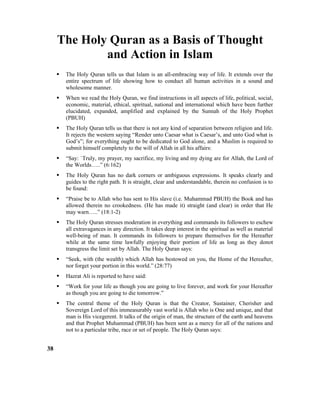 The Holy Quran as a Basis of Thought
and Action in Islam
 The Holy Quran tells us that Islam is an all-embracing way of life. It extends over the
entire spectrum of life showing how to conduct all human activities in a sound and
wholesome manner.
 When we read the Holy Quran, we find instructions in all aspects of life, political, social,
economic, material, ethical, spiritual, national and international which have been further
elucidated, expanded, amplified and explained by the Sunnah of the Holy Prophet
(PBUH)
 The Holy Quran tells us that there is not any kind of separation between religion and life.
It rejects the western saying “Render unto Caesar what is Caesar’s, and unto God what is
God’s”; for everything ought to be dedicated to God alone, and a Muslim is required to
submit himself completely to the will of Allah in all his affairs:
 “Say: `Truly, my prayer, my sacrifice, my living and my dying are for Allah, the Lord of
the Worlds…..” (6:162)
 The Holy Quran has no dark corners or ambiguous expressions. It speaks clearly and
guides to the right path. It is straight, clear and understandable, therein no confusion is to
be found:
 “Praise be to Allah who has sent to His slave (i.e. Muhammad PBUH) the Book and has
allowed therein no crookedness. (He has made it) straight (and clear) in order that He
may warn…..” (18:1-2)
 The Holy Quran stresses moderation in everything and commands its followers to eschew
all extravagances in any direction. It takes deep interest in the spiritual as well as material
well-being of man. It commands its followers to prepare themselves for the Hereafter
while at the same time lawfully enjoying their portion of life as long as they donot
transgress the limit set by Allah. The Holy Quran says:
 “Seek, with (the wealth) which Allah has bestowed on you, the Home of the Hereafter,
nor forget your portion in this world.” (28:77)
 Hazrat Ali is reported to have said:
 “Work for your life as though you are going to live forever, and work for your Hereafter
as though you are going to die tomorrow.”
 The central theme of the Holy Quran is that the Creator, Sustainer, Cherisher and
Sovereign Lord of this immeasurably vast world is Allah who is One and unique, and that
man is His vicegerent. It talks of the origin of man, the structure of the earth and heavens
and that Prophet Muhammad (PBUH) has been sent as a mercy for all of the nations and
not to a particular tribe, race or set of people. The Holy Quran says:
38
 
