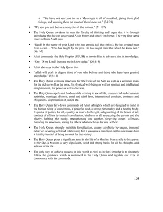  “We have not sent you but as a Messenger to all of mankind, giving them glad
tidings, and warning them but most of them know not.” (34:28)
 “We sent you not but as a mercy for all the nations.” (21:107)
 The Holy Quran awakens in man the faculty of thinking and urges that it is through
knowledge that he can understand Allah better and serve Him better. The very first verse
received from Alalh was:
 “Read! In the name of your Lord who has created (all that exists). He has created man
from a clot…. Who has taught by the pen. He has taught man that which he knew not.”
(96:1-5)
 Allah commands the Holy Prophet (PBUH) to invoke Him to advance him in knowledge:
 “Say: `O my Lord! Increase me in knowledge.” (20:114)
 Allah also says in the Holy Quran that:
 “Allah will exalt in degree those of you who believe and those who have been granted
knowledge.” (58:11)
 The Holy Quran contains directions for the Head of the Sate as well as a common man,
for the rich as well as the poor, for physical well-being as well as spiritual and intellectual
enlightenment, for peace as well as for war.
 The Holy Quran spells out fundamentals relating to social life, commercial and economic
activities, marriage, divorce, penal and civil laws, international conducts, contracts and
obligations, dispensation of justice etc.
 The Holy Quran lays down commands of Allah Almighty which are designed to build in
the human being a sound mind, a peaceful soul, a strong personality and a healthy body.
It speaks of justice for all, equality as man’s birth right, safeguarding of the honor of all,
conduct of affairs by mutual consultation, kindness to all, respecting the parents and the
elderly, helping the needy, strengthening one another, forgiving others’ offences,
honoring the covenans, loving for others what one loves for one self etc.
 The Holy Quran strongly prohibits fornification, usuary, alcoholic beverages, immoral
behavior, severing of blood relationship for it weakens a man from within and makes him
a liability instead of being an asset for the society.
 The Holy Quran plays a significant role in the life of a Muslim from cradle to his grave.
It provides a Muslim a very significant, solid and strong basis for all his thoughts and
actions in his life.
 The only way to achieve success in this world as well as in the Hereafter is to sincerely
follow the guidance which is contained in the Holy Quran and regulate our lives in
consonance with its commands.
39
 