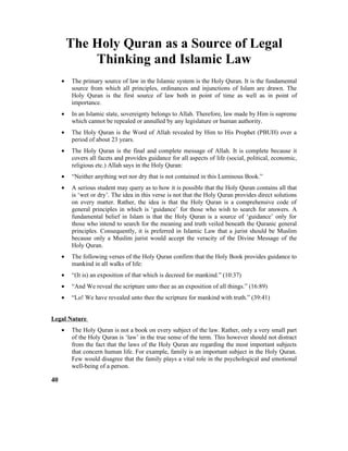 The Holy Quran as a Source of Legal
Thinking and Islamic Law
• The primary source of law in the Islamic system is the Holy Quran. It is the fundamental
source from which all principles, ordinances and injunctions of Islam are drawn. The
Holy Quran is the first source of law both in point of time as well as in point of
importance.
• In an Islamic state, sovereignty belongs to Allah. Therefore, law made by Him is supreme
which cannot be repealed or annulled by any legislature or human authority.
• The Holy Quran is the Word of Allah revealed by Him to His Prophet (PBUH) over a
period of about 23 years.
• The Holy Quran is the final and complete message of Allah. It is complete because it
covers all facets and provides guidance for all aspects of life (social, political, economic,
religious etc.) Allah says in the Holy Quran:
• “Neither anything wet nor dry that is not contained in this Luminous Book.”
• A serious student may query as to how it is possible that the Holy Quran contains all that
is ‘wet or dry’. The idea in this verse is not that the Holy Quran provides direct solutions
on every matter. Rather, the idea is that the Holy Quran is a comprehensive code of
general principles in which is ‘guidance’ for those who wish to search for answers. A
fundamental belief in Islam is that the Holy Quran is a source of ‘guidance’ only for
those who intend to search for the meaning and truth veiled beneath the Quranic general
principles. Consequently, it is preferred in Islamic Law that a jurist should be Muslim
because only a Muslim jurist would accept the veracity of the Divine Message of the
Holy Quran.
• The following verses of the Holy Quran confirm that the Holy Book provides guidance to
mankind in all walks of life:
• “(It is) an exposition of that which is decreed for mankind.” (10:37)
• “And We reveal the scripture unto thee as an exposition of all things.” (16:89)
• “Lo! We have revealed unto thee the scripture for mankind with truth.” (39:41)
Legal Nature
• The Holy Quran is not a book on every subject of the law. Rather, only a very small part
of the Holy Quran is ‘law’ in the true sense of the term. This however should not distract
from the fact that the laws of the Holy Quran are regarding the most important subjects
that concern human life. For example, family is an important subject in the Holy Quran.
Few would disagree that the family plays a vital role in the psychological and emotional
well-being of a person.
40
 