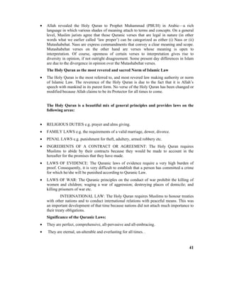 • Allah revealed the Holy Quran to Prophet Muhammad (PBUH) in Arabic—a rich
language in which various shades of meaning attach to terms and concepts. On a general
level, Muslim jurists agree that those Quranic verses that are legal in nature (in other
words what we earlier called ‘law proper’) can be categorized as either (i) Nass or (ii)
Mutashabehat. Nass are express commandments that convey a clear meaning and scope.
Mutashabehat verses on the other hand are verses whose meaning is open to
interpretation. Of course, openness of certain verses to interpretation gives rise to
diversity in opinion, if not outright disagreement. Some present day differences in Islam
are due to the divergence in opinion over the Mutashabehat verses.
The Holy Quran as the most revered and sacred Norm of Islamic Law
• The Holy Quran is the most referred to, and most revered law making authority or norm
of Islamic Law. The reverence of the Holy Quran is due to the fact that it is Allah’s
speech with mankind in its purest form. No verse of the Holy Quran has been changed or
modified because Allah claims to be its Protector for all times to come.
The Holy Quran is a beautiful mix of general principles and provides laws on the
following areas:
• RELIGIOUS DUTIES e.g. prayer and alms giving.
• FAMILY LAWS e.g. the requirements of a valid marriage, dower, divorce.
• PENAL LAWS e.g. punishment for theft, adultery, armed robbery etc.
• INGREDIENTS OF A CONTRACT OR AGREEMENT: The Holy Quran requires
Muslims to abide by their contracts because they would be made to account in the
hereafter for the promises that they have made.
• LAWS OF EVIDENCE: The Quranic laws of evidence require a very high burden of
proof. Consequently, it is very difficult to establish that a person has committed a crime
for which he/she will be punished according to Quranic Law.
• LAWS OF WAR: The Quranic principles on the conduct of war prohibit the killing of
women and children; waging a war of aggression; destroying places of domicile; and
killing prisoners of war etc.
INTERNATIONAL LAW: The Holy Quran requires Muslims to honour treaties
with other nations and to conduct international relations with peaceful means. This was
an important development of that time because nations did not attach much importance to
their treaty obligations.
Significance of the Quranic Laws:
• They are perfect, comprehensive, all-pervasive and all-embracing.
• They are eternal, un-alterable and everlasting for all times. .
41
 