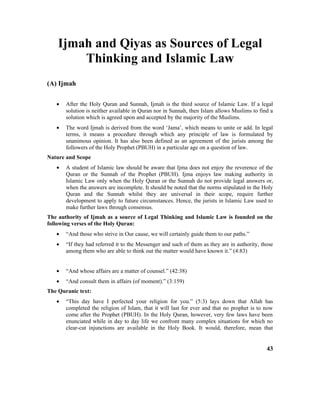 Ijmah and Qiyas as Sources of Legal
Thinking and Islamic Law
(A) Ijmah
• After the Holy Quran and Sunnah, Ijmah is the third source of Islamic Law. If a legal
solution is neither available in Quran nor in Sunnah, then Islam allows Muslims to find a
solution which is agreed upon and accepted by the majority of the Muslims.
• The word Ijmah is derived from the word ‘Jama’, which means to unite or add. In legal
terms, it means a procedure through which any principle of law is formulated by
unanimous opinion. It has also been defined as an agreement of the jurists among the
followers of the Holy Prophet (PBUH) in a particular age on a question of law.
Nature and Scope
• A student of Islamic law should be aware that Ijma does not enjoy the reverence of the
Quran or the Sunnah of the Prophet (PBUH). Ijma enjoys law making authority in
Islamic Law only when the Holy Quran or the Sunnah do not provide legal answers or,
when the answers are incomplete. It should be noted that the norms stipulated in the Holy
Quran and the Sunnah whilst they are universal in their scope, require further
development to apply to future circumstances. Hence, the jurists in Islamic Law used to
make further laws through consensus.
The authority of Ijmah as a source of Legal Thinking and Islamic Law is founded on the
following verses of the Holy Quran:
• “And those who strive in Our cause, we will certainly guide them to our paths.”
• “If they had referred it to the Messenger and such of them as they are in authority, those
among them who are able to think out the matter would have known it.” (4:83)
• “And whose affairs are a matter of counsel.” (42:38)
• “And consult them in affairs (of moment).” (3:159)
The Quranic text:
• “This day have I perfected your religion for you.” (5:3) lays down that Allah has
completed the religion of Islam, that it will last for ever and that no prophet is to now
come after the Prophet (PBUH). In the Holy Quran, however, very few laws have been
enunciated while in day to day life we confront many complex situations for which no
clear-cut injunctions are available in the Holy Book. It would, therefore, mean that
43
 