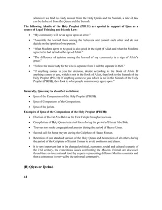 whenever we find no ready answer from the Holy Quran and the Sunnah, a rule of law
can be deducted from the Quran and the Sunnah.
The following Ahadis of the Holy Prophet (PBUH) are quoted in support of Ijma as a
source of Legal Thinking and Islamic Law:
• “My community will never agree upon an error.”
• “Assemble the learned from among the believers and consult each other and do not
decide on the opinion of one person.”
• “What Muslims agree to be good is also good in the sight of Allah and what the Muslims
agree to be bad is bad in the eye of Allah.”
• “The difference of opinion among the learned of my community is a sign of Allah’s
grace.”
• “Follow the main body for he who is separate from it will be separate in Hell.”
• “If anything comes to you for decision, decide according to the Book of Allah. If
anything comes to you, which is not in the Book of Allah, then look to the Sunnah of the
Holy Prophet (PBUH). If anything comes to you which is not in the Sunnah of the Holy
Prophet (PBUH), then look to what people unanimously agree upon.”
Generally, Ijma may be classified as follows:
• Ijma of the Companions of the Holy Prophet (PBUH).
• Ijma of Companions of the Companions.
• Ijma of the jurists.
Examples of Ijma of the Companions of the Holy Prophet (PBUH):
• Election of Hazrat Abu Bakr as the First Caliph through consensus.
• Compilation of Holy Quran in textual form during the period of Hazrat Abu Bakr.
• Tiravees too made congregational prayers during the period of Hazrat Umar.
• Second call for Juma prayers during the Caliphate of Hazrat Usman.
• Retention of one standard version of the Holy Quran and destruction of all others during
the period of the Caliphate of Hazrat Usman to avoid confusion and chaos.
• It is very important that in the changed political, economic, social and cultural scenario of
the 21st century, the contentious issues confronting the Muslim Ummah are discussed
thread-bare on international level by experts representing different Muslim countries and
then a consensus is evolved by the universal community.
(B) Qiyas or Ijtehad
44
 