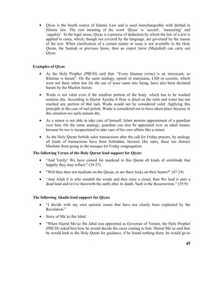 • Qiyas is the fourth source of Islamic Law and is used interchangeably with Ijtehad in
Islamic law. The root meaning of the word `Qiyas’ is `accord’, `measuring’ and
`equality’. In the legal sense, Qiyas is a process of deduction by which the law of a text is
applied to cases, which, though not covered by the language, are governed by the reason
of the text. When clarification of a certain matter or issue is not available in the Holy
Quran, the Sunnah or previous Ijmas, then an expert Jurist (Mujtahid) can carry out
Qiyas.
Examples of Qiyas
• As the Holy Prophet (PBUH) said that: “Every khumar (wine) is an intoxicant, so
Khumar is haram”. On the same analogy, opium or marijuana, LSD or cocaine, which
were not there when law for the use of wine came into being, have also been declared
haram by the Muslim Jurists.
• Wudu is not valid even if the smallest portion of the body, which has to be washed
remains dry. According to Hazrat Ayesha if flour is dried on the nails and water has not
reached any portion of that nail, Wudu would not be considered valid. Applying this
principle in the case of nail polish, Wudu is considered not to have taken place because in
this situation too nails remain dry.
• As a minor is not able to take care of himself, Islam permits appointment of a guardian
over him. On the same analogy, guardian can also be appointed over an adult lunatic
because he too is incapacitated to take care of his own affairs like a minor.
• As the Holy Quran forbids sales transactions after the call for Friday prayers, by analogy
all kinds of transactions have been forbidden, because like sales, these too distract
Muslims from going to the mosque for Friday congregation.
The following Verses of the Holy Quran lend support for Qiyas:
• “And Verily! We have coined for mankind in this Quran all kinds of similitude that
happily they may reflect.” (39:27)
• “Will they then not meditate on the Quran, or are there locks on their hearts?” (47:24)
• “And Allah it is who sendeth the winds and they raise a cloud, then We lead it unto a
dead land and revive therewith the earth after its death. Such is the Resurrection.” (35:9)
The following Ahadis lend support for Qiyas:
• “I decide with my own opinion issues that have not clearly been explained by the
Revelation.”
• Story of Ma’az ibn Jabal:
• “When Hazrat Ma’az ibn Jabal was appointed as Governor of Yemen, the Holy Prophet
(PBUH) asked him how he would decide the cases coming to him. Hazrat Ma’az said that
he would look to the Holy Quran for guidance, if he found nothing there, he would go to
45
 