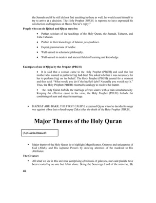 the Sunnah and if he still did not find anything in there as well, he would exert himself to
try to arrive at a decision. The Holy Prophet (PBUH) is reported to have expressed his
satisfaction and happiness at Hazrat Ma’az’s reply.”
People who can do Ijtihad and Qiyas must be:
• Perfect scholars of the teachings of the Holy Quran, the Sunnah, Tabaeen, and
Taba Tabaeen.
• Perfect in their knowledge of Islamic jurisprudence.
• Expert grammarians of Arabic.
• Well-versed in scholastic philosophy.
• Well-versed in modern and ancient fields of learning and knowledge.
Examples of use of Qiyas by the Prophet (PBUH)
• It is said that a woman came to the Holy Prophet (PBUH) and said that her
mother who wanted to perform Hajj had died. She asked whether it was necessary for
her to perform Hajj on her behalf. The Holy Prophet (PBUH) paused for a moment
and then said: “What would you do if she had left debt? Naturally you would pay it.”
Thus, the Holy Prophet (PBUH) resorted to analogy to resolve the matter.
• The Holy Quran forbids the marriage of two sisters with a man simultaneously.
Keeping the effective cause in his view, the Holy Prophet (PBUH) forbade the
combining of aunt and niece in marriage.
• HAZRAT ABU BAKR, THE FIRST CALIPH, exercised Qiyas when he decided to wage
war against tribes that refused to pay Zakat after the death of the Holy Prophet (PBUH).
Major Themes of the Holy Quran
(A) God in Himself:
 Major theme of the Holy Quran is to highlight Magnificence, Oneness and uniqueness of
God (Allah), and His supreme Powers by drawing attention of the mankind to His
Attributes:
The Creator:
 All what we see in this universe comprising of billions of galaxies, stars and planets have
been created by no one but Allah alone. Being the Sovereign Lord of the universe, He
46
 