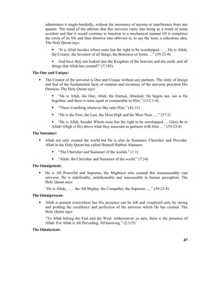 administers it single-handedly, without the assistance of anyone or interference from any
quarter. The stand of the atheists that this universe came into being as a result of some
accident and that it would continue to function in a mechanical manner till it completes
the circle of its life and then dissolve into oblivion is, to say the least, a ridiculous idea.
The Holy Quran says:
 “It is Allah besides whom none has the right to be worshipped…… He is Allah,
the Creator, the Inventor of all things, the Bestower of forms….” (59:23-4)
 And have they not looked into the Kingdom of the heavens and the earth, and all
things that Allah has created?” (7:185)
The One and Unique:
 The Creator of the universe is One and Unique without any partners. The unity of design
and that of the fundamental facts of creation and existence of the universe proclaim His
Oneness. The Holy Quran says:
 “He is Allah, the One; Allah, the Eternal, Absolute; He begets not, nor is He
begotten; and there is none equal or comparable to Him.” (112:1-4)
 “There is nothing whatever like unto Him.” (42:11)
 “He is the First, the Last, the Most High and the Most Near…..” (57:3)
 “He is Allah, besides Whom none has the right to be worshipped…. Glory be to
Allah! (High is He) above what they associate as partners with Him….” (59:23-4)
The Sustainer:
 Allah not only created the world but He is also its Sustainer, Cherisher and Provider.
Allah in the Holy Quran has called Himself Rabbul Alameen:
 “The Cherisher and Sustainer of the worlds.” (1:1)
 “Allah, the Cherisher and Sustainer of the world.” (7:54)
The Omnipotent:
 He is All Powerful and Supreme, the Mightiest who created this immeasurably vast
universe. He is indefinable, unfathomable and inaccessible to human perception. The
Holy Quran says:
“He is Allah,…… the All-Mighty, the Compeller, the Supreme…..” (59:23-4)
The Omnipresent:
 Allah is present everywhere but His presence can be felt and visualized only by seeing
and probing the excellence and perfection of the universe which He has created. The
Holy Quran says:
“To Allah belong the East and the West: withersoever ye turn, there is the presence of
Allah. For Allah is All Pervading, All knowing.” (2:115)
The Omniscient:
47
 