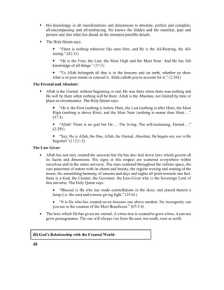  His knowledge in all manifestations and dimensions is absolute, perfect and complete,
all-encompassing and all-embracing. He knows the hidden and the manifest, past and
present and also what lies ahead, to the minutest possible details.
 The Holy Quran says:
 “There is nothing whatever like unto Him, and He is the All-Hearing, the All-
seeing.” (42:11)
 “He is the First, the Last, the Most High and the Most Near. And He has full
knowledge of all things.” (57:3)
 “To Allah belongeth all that is in the heavens and on earth, whether ye show
what is in your minds or conceal it, Allah calleth you to account for it.” (2:284)
The Eternal and Absolute:
 Allah is the Eternal, without beginning or end, He was there when there was nothing and
He will be there when nothing will be there. Allah is the Absolute, not limited by time or
place or circumstance. The Holy Quran says:
 “He is the First (nothing is before Him), the Last (nothing is after Him), the Most
High (nothing is above Him), and the Most Near (nothing is nearer than Him)….”
(57:3)
 “Allah! There is no god but He…. The living, The self-sustaining, Eternal….”
(2:255)
 “Say: He is Allah, the One, Allah, the Eternal, Absolute; He begets not, nor is He
begotten” (112:1-3)
The Law Giver:
• Allah has not only created the universe but He has also laid down laws which govern all
its facets and dimensions. His signs in this respect are scattered everywhere within
ourselves and in the entire universe. The stars scattered throughout the infinite space, the
vast panorama of nature with its charm and beauty, the regular waxing and waning of the
moon, the astonishing harmony of seasons and days and nights all point towards one fact:
there is a God, the Creator, the Governor, the Law-Giver who is the Sovereign Lord of
this universe. The Holy Quran says:
• “Blessed is He who has made constellations in the skies, and placed therein a
lamp (i.e. the sun) and a moon giving light.” (25:61)
• “It is He who has created seven heavens one above another. No incongruity can
you see in the creation of the Most Beneficent.” (67:3-4)
• The laws which He has given are eternal. A citrus tree is created to grow citrus, it can not
grow pomegranates. The sun will always rise from the east, not south, west or north.
(B) God’s Relationship with the Created World:
48
 