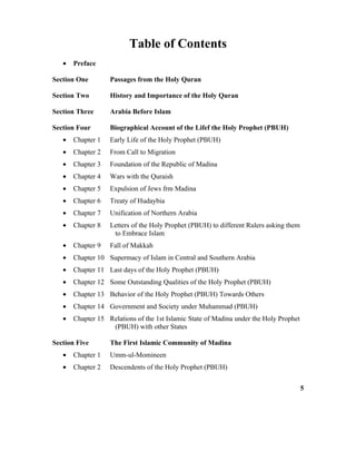 Table of Contents
• Preface
Section One Passages from the Holy Quran
Section Two History and Importance of the Holy Quran
Section Three Arabia Before Islam
Section Four Biographical Account of the Lifef the Holy Prophet (PBUH)
• Chapter 1 Early Life of the Holy Prophet (PBUH)
• Chapter 2 From Call to Migration
• Chapter 3 Foundation of the Republic of Madina
• Chapter 4 Wars with the Quraish
• Chapter 5 Expulsion of Jews frm Madina
• Chapter 6 Treaty of Hudaybia
• Chapter 7 Unification of Northern Arabia
• Chapter 8 Letters of the Holy Prophet (PBUH) to different Rulers asking them
to Embrace Islam
• Chapter 9 Fall of Makkah
• Chapter 10 Supermacy of Islam in Central and Southern Arabia
• Chapter 11 Last days of the Holy Prophet (PBUH)
• Chapter 12 Some Outstanding Qualities of the Holy Prophet (PBUH)
• Chapter 13 Behavior of the Holy Prophet (PBUH) Towards Others
• Chapter 14 Government and Society under Muhammad (PBUH)
• Chapter 15 Relations of the 1st Islamic State of Madina under the Holy Prophet
(PBUH) with other States
Section Five The First Islamic Community of Madina
• Chapter 1 Umm-ul-Momineen
• Chapter 2 Descendents of the Holy Prophet (PBUH)
5
 