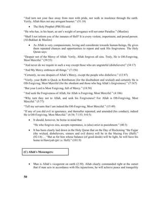 “And turn not your face away from men with pride, nor walk in insolence through the earth.
Verily, Allah likes not any arrogant boaster.” (31:18)
• The Holy Prophet (PBUH) said:
“He who has, in his heart, an ant’s weight of arrogance will not enter Paradise.” (Muslim)
“Shall I not inform you of the inmates of Hell? It is every violent, impertinent, and proud person.
(Al-Bukhari & Muslim)
• As Allah is very compassionate, loving and considerate towards human-beings, He gives
them repeated chances and opportunities to repent and seek His forgiveness. The Holy
Quran says:
“Despair not of the Mercy of Allah: Verily, Allah forgives all sins. Truly, He is Oft-Forgiving,
Most Merciful.” (39:53)
“And never do we requite in such a way except those who are ungrateful (disbelievers)” (34:17)
“And My Mercy embraces all things.” (7:156)
“Certainly, no one despairs of Allah’s Mercy, except the people who disbelieve.” (12:87)
“Verily, your Rabb is Quick in Retribution (for the disobedient and wicked) and certainly He is
Oft-Forgiving, Most Merciful (for the obedient and those who beg Allah’s forgiveness).” (7:167)
“But your Lord is Most Forgiving, full of Mercy.” (18:58)
“And seek the Forgiveness of Allah; for Allah is Forgiving, Most Merciful.” (4:106)
“Why turn they not to Allah, and seek his Forgiveness? For Allah is Oft-Forgiving, Most
Merciful.” (5:77)
“Tell my servants that I am indeed the Oft-Forgiving, Most Merciful.” (15:49)
“If any of you did evil in ignorance, and thereafter repented, and amended (his conduct), indeed
He is Oft-Forgiving, Most Merciful.” (6:54; 7:153; 9:4-5)
• It should, however, be borne in mind that:
“He who forgives sins, accepts repentance, is (also) strict in punishment.” (40:3)
• It has been clearly laid down in the Holy Quran that on the Day of Reckoning “the Fujjar
(the wicked, disbelievers, sinners and evil doers) will be in the blazing Fire (Hell).”
(82:14)…. “But as for him whose balance (of good deeds) will be light, he will have his
home in Hawiyah (pit i.e. Hell).” (101:9)
(C) Allah’s Messengers:
• Man is Allah’s vicegerent on earth (2:30). Allah clearly commanded right at the outset
that if man acts in accordance with His injunctions, he will achieve peace and tranquility
50
 