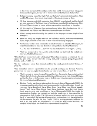 in this world and eternal bliss and joy in the next world. However, if man indulges in
defiance and arrogance, his fate will be eternal sorrow and affliction in the hereafter.
• To keep reminding man of the Right Path, and the Satan’s attempts to de-track him, Allah
sent His Messengers from time to time to deliver His eternal message to them.
• All these Messengers of Allah numbering about 1,24,000 were absolutely truthful, free of
any sins, possessed of the highest order of intelligence, mental ability and alertness. They
delivered Allah’s message as it was, without any omission, concealment or alteration.
• All the Apostles of Allah were from amongst human beings. They lived a normal life i.e.
they married, had children and, like others, struggled to earn their living.
• Allah’s message was delivered by the Apostles in the language which the people of that
area spoke.
• There was hardly any Prophet who was not scoffed at, insulted, humiliated and tortured
by the people, so much so that some of them were even killed by the pagans.
• As Muslims, we have been commanded by Allah to believe in all of His Messengers, to
respect them and not to make any distinction amongst them. The Holy Quran says:
“….. We make no distinction…. Between one and another of His Messengers.” (2:285)
• Allah has always helped His Apostles and punished and destroyed the wicked non-
believers. The Holy Quran says:
“Then he (Noah) invoked his Lord’s help (saying) “I have been overcome, so help (me)! So, we
opened the gates of the heaven with water pouring forth, and we caused springs to gush forth
from the earth….” (54:9-16)
“So the earthquake seized them (Samud), and they lay (dead), prostrate in their homes….”
(7:73-79)
“And (remember) when we separated the sea for you and saved you and drowned Pharaoh’s
people while you were looking (at them) when the sea water covered them….” (2:50-51)
• Allah’s message to human-beings all-through has been the same i.e. they must accept that
Allah is the Sole Creator, Sustainer and Cherisher of this universe, He is One and Unique,
and that He alone is the Sovereign Lord of the Universe, without any partners to share in
His power, Authority and Suzerainty.
• The first Prophet was Hazrat Adam and the last one is Hazrat Muhammad (PBUH). In
between comes Hazrat Ibrahim from whom emanated a long line of Prophets through his
two sons, Hazrat Ismail and Hazrat Ishaq. From Hazrat Ishaq came Hazrat Yaqoob,
Hazrat Yusuf, Hazrat Musa, Hazrat Daud, Hazrat Sulaiman, Hazrat Isa, while Hazrat
Ismail was the great great grandfather of Hazrat Muhammad (PBUH). Previously the
message of the Prophets was confined to a particular people, area or time span while the
message of the Holy Prophet (PBUH) is universal, eternal, and perfect in all aspects and
for all of mankind till the last day of human-beings on this planet. It is also stipulated in
this last message that after the Holy Prophet (PBUH), no other prophet would now be
sent at any time under any circumstances, for whatever Allah wanted to convey to
mankind in final shape, has already been communicated through him.
51
 