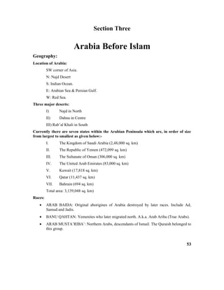 Section Three
Arabia Before Islam
Geography:
Location of Arabia:
SW corner of Asia.
N: Najd Desert
S: Indian Ocean.
E: Arabian Sea & Persian Gulf.
W: Red Sea.
Three major deserts:
I) Najd in North
II) Dahna in Centre
III) Rab’al Khali in South
Currently there are seven states within the Arabian Peninsula which are, in order of size
from largest to smallest as given below:-
I. The Kingdom of Saudi Arabia (2,48,000 sq. km)
II. The Republic of Yemen (472,099 sq. km)
III. The Sultanate of Oman (306,000 sq. km)
IV. The United Arab Emirates (83,000 sq. km)
V. Kuwait (17,818 sq. km)
VI. Qatar (11,437 sq. km)
VII. Bahrain (694 sq. km)
Total area: 3,139,048 sq. km)
Races:
• ARAB BAIDA: Original aborigines of Arabia destroyed by later races. Include Ad,
Samud and Jadis.
• BANU QAHTAN: Yemenites who later migrated north. A.k.a. Arab Ariba (True Arabs).
• ARAB MUSTA’RIBA’: Northern Arabs, descendants of Ismail. The Quraish belonged to
this group.
53
 