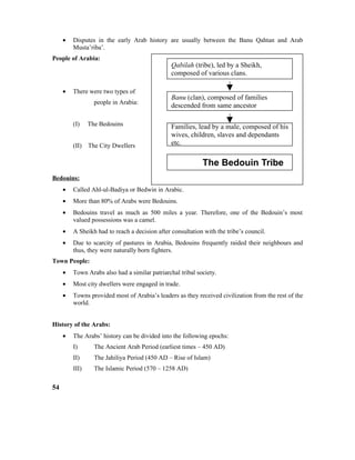 • Disputes in the early Arab history are usually between the Banu Qahtan and Arab
Musta’riba’.
People of Arabia:
• There were two types of
people in Arabia:
(I) The Bedouins
(II) The City Dwellers
Bedouins:
• Called Ahl-ul-Badiya or Bedwin in Arabic.
• More than 80% of Arabs were Bedouins.
• Bedouins travel as much as 500 miles a year. Therefore, one of the Bedouin’s most
valued possessions was a camel.
• A Sheikh had to reach a decision after consultation with the tribe’s council.
• Due to scarcity of pastures in Arabia, Bedouins frequently raided their neighbours and
thus, they were naturally born fighters.
Town People:
• Town Arabs also had a similar patriarchal tribal society.
• Most city dwellers were engaged in trade.
• Towns provided most of Arabia’s leaders as they received civilization from the rest of the
world.
History of the Arabs:
• The Arabs’ history can be divided into the following epochs:
I) The Ancient Arab Period (earliest times – 450 AD)
II) The Jahiliya Period (450 AD – Rise of Islam)
III) The Islamic Period (570 – 1258 AD)
54
Qabilah (tribe), led by a Sheikh,
composed of various clans.
Banu (clan), composed of families
descended from same ancestor
Families, lead by a male, composed of his
wives, children, slaves and dependants
etc.
The Bedouin Tribe
 