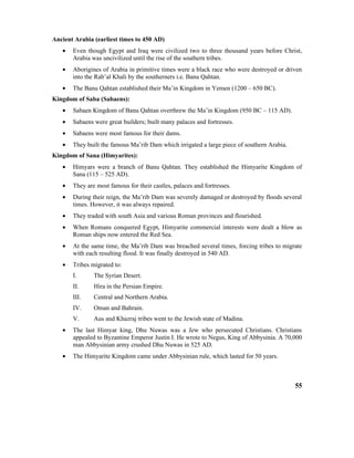 Ancient Arabia (earliest times to 450 AD)
• Even though Egypt and Iraq were civilized two to three thousand years before Christ,
Arabia was uncivilized until the rise of the southern tribes.
• Aborigines of Arabia in primitive times were a black race who were destroyed or driven
into the Rab’al Khali by the southerners i.e. Banu Qahtan.
• The Banu Qahtan established their Ma’in Kingdom in Yemen (1200 – 650 BC).
Kingdom of Saba (Sabaens):
• Sabaen Kingdom of Banu Qahtan overthrew the Ma’in Kingdom (950 BC – 115 AD).
• Sabaens were great builders; built many palaces and fortresses.
• Sabaens were most famous for their dams.
• They built the famous Ma’rib Dam which irrigated a large piece of southern Arabia.
Kingdom of Sana (Himyarites):
• Himyars were a branch of Banu Qahtan. They established the Himyarite Kingdom of
Sana (115 – 525 AD).
• They are most famous for their castles, palaces and fortresses.
• During their reign, the Ma’rib Dam was severely damaged or destroyed by floods several
times. However, it was always repaired.
• They traded with south Asia and various Roman provinces and flourished.
• When Romans conquered Egypt, Himyarite commercial interests were dealt a blow as
Roman ships now entered the Red Sea.
• At the same time, the Ma’rib Dam was breached several times, forcing tribes to migrate
with each resulting flood. It was finally destroyed in 540 AD.
• Tribes migrated to:
I. The Syrian Desert.
II. Hira in the Persian Empire.
III. Central and Northern Arabia.
IV. Oman and Bahrain.
V. Aus and Khazraj tribes went to the Jewish state of Madina.
• The last Himyar king, Dhu Nuwas was a Jew who persecuted Christians. Christians
appealed to Byzantine Emperor Justin I. He wrote to Negus, King of Abbysinia. A 70,000
man Abbysinian army crushed Dhu Nuwas in 525 AD.
• The Himyarite Kingdom came under Abbysinian rule, which lasted for 50 years.
55
 