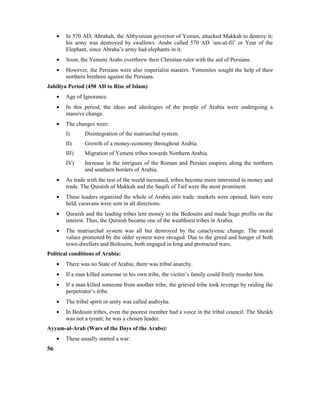 • In 570 AD, Abrahah, the Abbysinian governor of Yemen, attacked Makkah to destroy it;
his army was destroyed by swallows. Arabs called 570 AD ‘am-al-fil’ or Year of the
Elephant, since Abraha’s army had elephants in it.
• Soon, the Yemeni Arabs overthrew their Christian ruler with the aid of Persians.
• However, the Persians were also imperialist masters. Yemenites sought the help of their
northern brethren against the Persians.
Jahiliya Period (450 AD to Rise of Islam)
• Age of Ignorance.
• In this period, the ideas and ideologies of the people of Arabia were undergoing a
massive change.
• The changes were:
I) Disintegration of the matriarchal system.
II) Growth of a money-economy throughout Arabia.
III) Migration of Yemeni tribes towards Northern Arabia.
IV) Increase in the intrigues of the Roman and Persian empires along the northern
and southern borders of Arabia.
• As trade with the rest of the world increased, tribes become more interested in money and
trade. The Quraish of Makkah and the Saqifs of Taif were the most prominent.
• These leaders organized the whole of Arabia into trade: markets were opened, fairs were
held, caravans were sent in all directions.
• Quraish and the leading tribes lent money to the Bedouins and made huge profits on the
interest. Thus, the Quraish became one of the wealthiest tribes in Arabia.
• The matriarchal system was all but destroyed by the cataclysmic change. The moral
values promoted by the older system were ravaged. Due to the greed and hunger of both
town-dwellers and Bedouins, both engaged in long and protracted wars.
Political conditions of Arabia:
• There was no State of Arabia; there was tribal anarchy.
• If a man killed someone in his own tribe, the victim’s family could freely murder him.
• If a man killed someone from another tribe, the grieved tribe took revenge by raiding the
perpetrator’s tribe.
• The tribal spirit or unity was called asabiyha.
• In Bedouin tribes, even the poorest member had a voice in the tribal council. The Sheikh
was not a tyrant; he was a chosen leader.
Ayyam-al-Arab (Wars of the Days of the Arabs):
• These usually started a war:
56
 