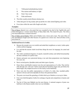 I. Tribal greed and plundering instinct
II. War instinct and tendency to fight
III. Poets’ fiery words
IV. Pride and honour
• The tribes usually joined alliances during wars.
• Tribes that grew too big usually split up and the two sides started fighting each other.
• Even clans within the same tribe fought each other.
Examples:
War of Basus: Quarrel over a she-camel that was wounded by the chief of the Taghlib tribe and
which belonged to a woman named Basus of Banu Bakr tribe. War lasted 40 years. The tribes
were descended from a common ancestor!
War of Dahis and al-Ghabra: Dahis and al-Ghabra were a horse and a mare. The sister tribes of
Abs and Dhubyan fought each other because of a quarrel over a horse race. Soon all tribes in the
area joined in!
Intellectual forces in Arabia:
• Because the nomads were ever mobile and raided their neighbours so much, Arabia spoke
a fairly uniform language.
• It is said that the ancient Arabs loved three things the most: his language, his camel and
his clan.
• The Arabs considered eloquence of speech, masterful archery and skilled horsemanship
the basic attributes of a perfect man.
• Orators and poets were patronized during a war and when preparations were beginning
for a new one.
• Rawis recited poems, Qasidahs (odes) and other types of poetry.
• Poets, Rawis and Khatibs (orators) were the oral representatives of a tribe. They led the
tribe through oral ‘cold wars’ before actual physical hostilities began and, just before the
battle began, they heaped invectives on the enemy on the battlefield.
• Poets were also the public representatives of chiefs of a tribe; they moulded public
opinion in favour and wrote Qasidahs for those who patronized them.
• The poets even traced the genealogy of tribal chiefs up to Ibrahim or even up to Adam.
• Fairs were held throughout Arabia for exchange of goods and competitions of poetry and
oration.
• The fair of Ukaz near Makkah was the most famous. A national congress of poets was
held here in the Haram months when war was forbidden.
57
 