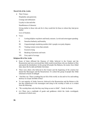 Moral Life of the Arabs:
• Their Virtues:
Hospitality and generosity
Courage and enthusiasm
Loyalty to clan and tribe
Steadfastness of character
Giving shelter to those who ask for it; they would die for those to whom they had given
shelter
Love of freedom.
• Vices:
I. Looting helpless wayfarers and lonely outcasts. Lavish and extravagant spending
II. Senseless barbarity and brutality
III. Unquestioningly murdering another tribe’s people over petty disputes
IV. Treating women worse than animals
V. Excessive lying
VI. Breaking of promises and trusts
VII. Fiery spirit of revenge
Religious life of the Arabs
• Some of them affirmed the Oneness of Allah, believed in the Creator and the
Resurrection and were convinced that Allah would reward those who are obedient to Him
and punish the disobedient. In this group fell people like Baheera, the monk, from Abdul
Qais, Quss Ibn Sa idah and Rabab Ash-shani.
• There were others who believed in the Creator and the beginning of the creation but
denied the Messengers and the Resurrection. It is about this group of people that Allah
informed in Surah Al-Jathigah
• “And they say: There is nothing but our life of this world, we die and we live and nothing
destroys us except Ad-Dahr (Time)”
• Te vast majority of Arabs, however, believed in the Resurrection and the Return to life
but they disbelieved in the messengers and clung to the worship of idols as is evident
from the following:
• “We worship them only that they may bring us near to Allah” – Surah Az Zumar.
• (iv) There was a multitude of goods and goddesses which the Arabs worshipped,
prominent of which were:
58
 